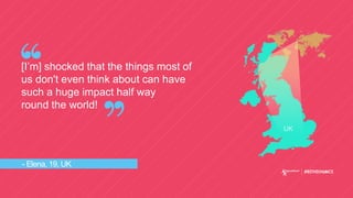- Elena, 19, UK
[I’m] shocked that the things most of
us don't even think about can have
such a huge impact half way
round the world!
UK
 