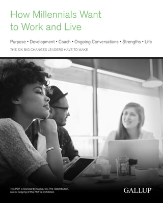 How Millennials Want
to Work and Live
Purpose • Development • Coach • Ongoing Conversations • Strengths • Life
THE SIX BIG CHANGES LEADERS HAVE TO MAKE
This PDF is licensed by Gallup, Inc. The redistribution,
sale or copying of this PDF is prohibited.
 