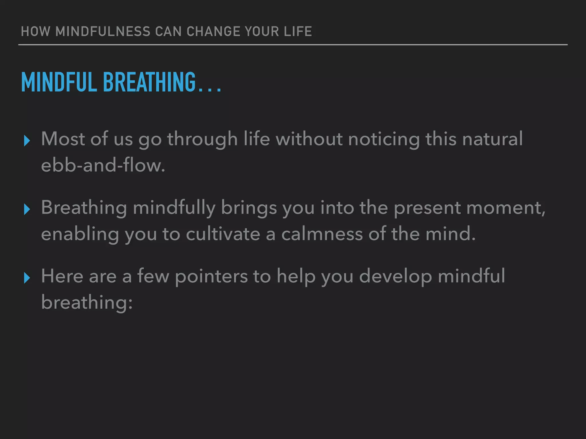 HOW MINDFULNESS CAN CHANGE YOUR LIFE
MINDFUL BREATHING…
▸ Most of us go through life without noticing this natural
ebb-and-ﬂow.
▸ Breathing mindfully brings you into the present moment,
enabling you to cultivate a calmness of the mind.
▸ Here are a few pointers to help you develop mindful
breathing:
 
