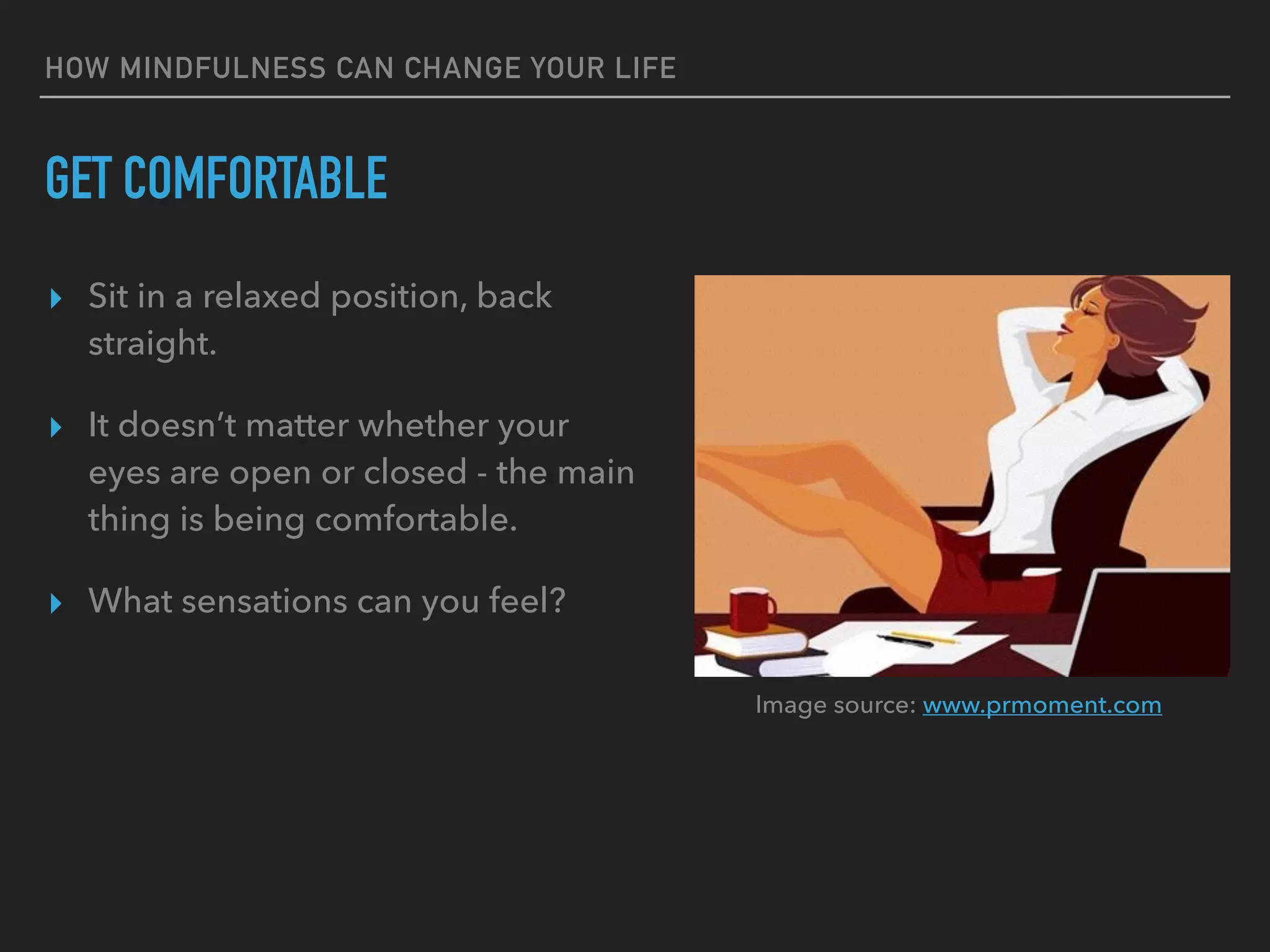HOW MINDFULNESS CAN CHANGE YOUR LIFE
GET COMFORTABLE
▸ Sit in a relaxed position, back
straight.
▸ It doesn’t matter whether your
eyes are open or closed - the main
thing is being comfortable.
▸ What sensations can you feel?
Image source: www.prmoment.com
 