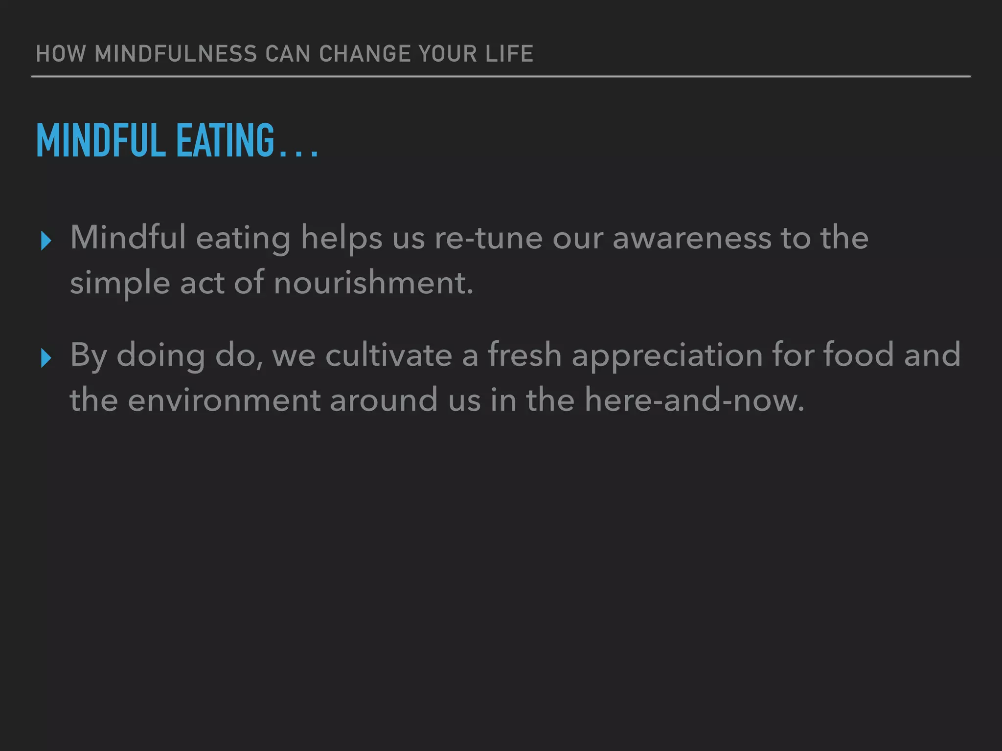 HOW MINDFULNESS CAN CHANGE YOUR LIFE
MINDFUL EATING…
▸ Mindful eating helps us re-tune our awareness to the
simple act of nourishment.
▸ By doing do, we cultivate a fresh appreciation for food and
the environment around us in the here-and-now.
 