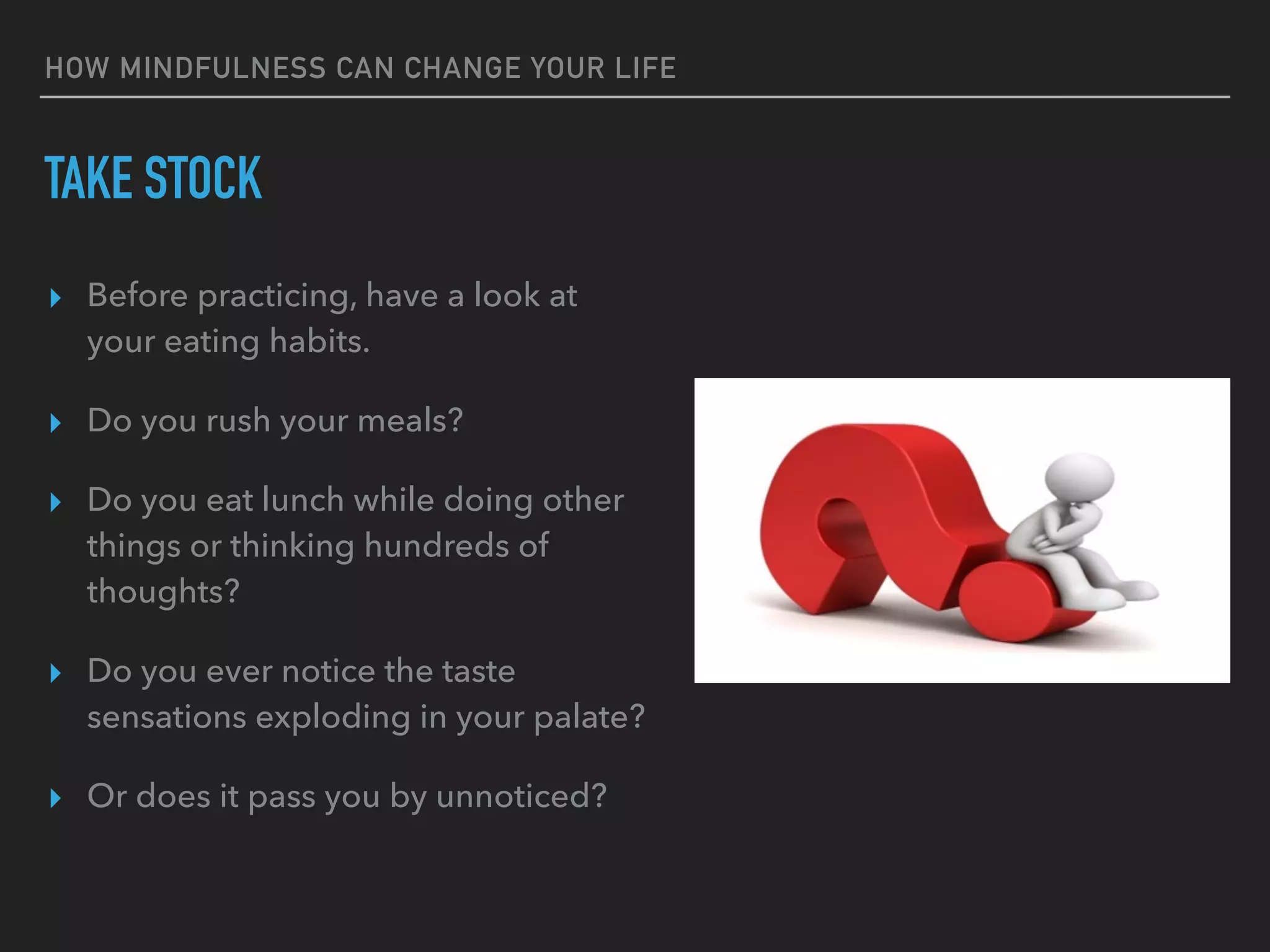 HOW MINDFULNESS CAN CHANGE YOUR LIFE
TAKE STOCK
▸ Before practicing, have a look at
your eating habits.
▸ Do you rush your meals?
▸ Do you eat lunch while doing other
things or thinking hundreds of
thoughts?
▸ Do you ever notice the taste
sensations exploding in your palate?
▸ Or does it pass you by unnoticed?
 