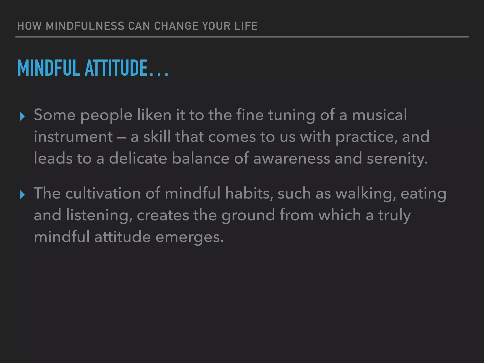 HOW MINDFULNESS CAN CHANGE YOUR LIFE
MINDFUL ATTITUDE…
▸ Some people liken it to the ﬁne tuning of a musical
instrument — a skill that comes to us with practice, and
leads to a delicate balance of awareness and serenity.
▸ The cultivation of mindful habits, such as walking, eating
and listening, creates the ground from which a truly
mindful attitude emerges.
 