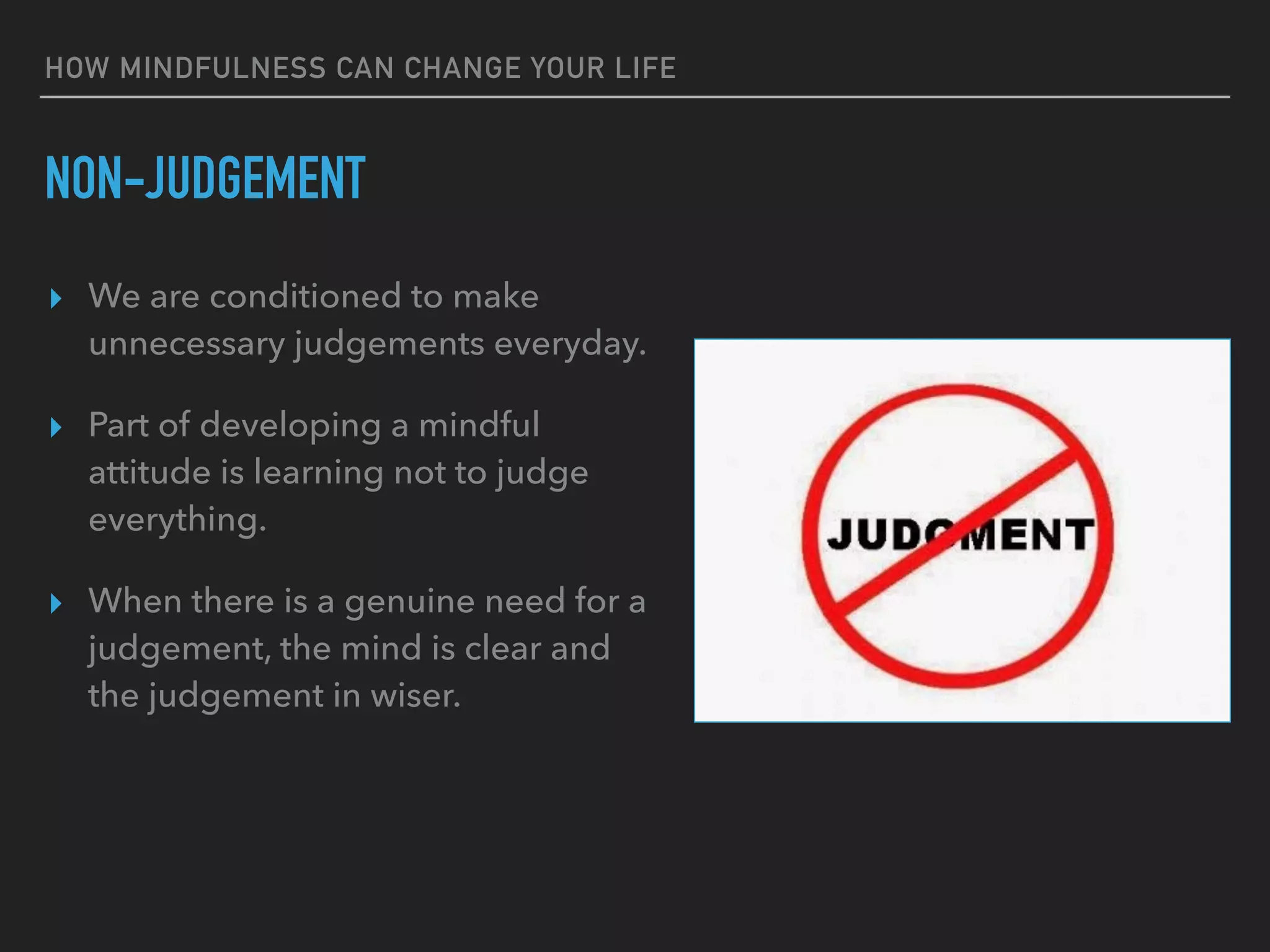 HOW MINDFULNESS CAN CHANGE YOUR LIFE
NON-JUDGEMENT
▸ We are conditioned to make
unnecessary judgements everyday.
▸ Part of developing a mindful
attitude is learning not to judge
everything.
▸ When there is a genuine need for a
judgement, the mind is clear and
the judgement in wiser.
 