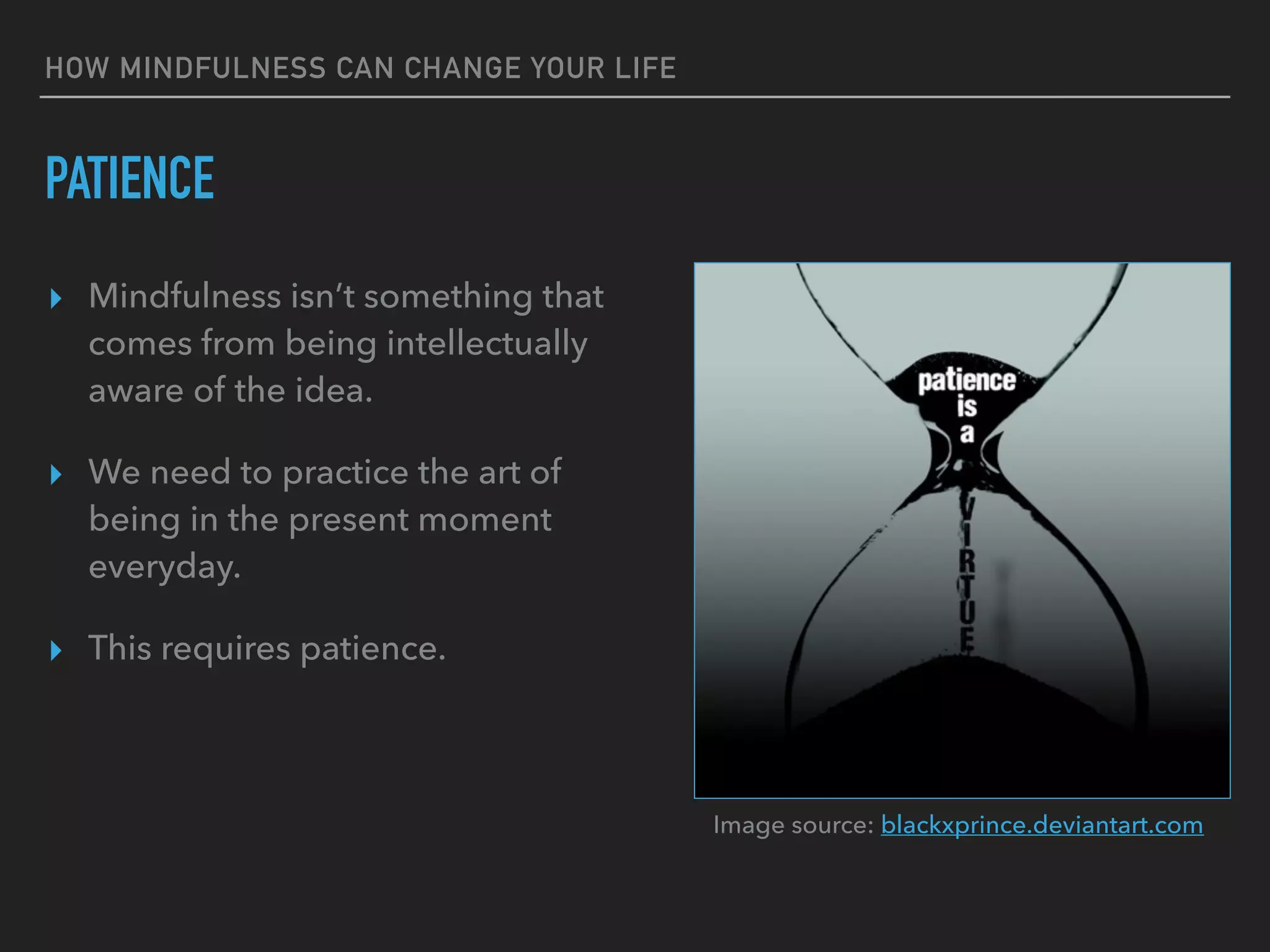 HOW MINDFULNESS CAN CHANGE YOUR LIFE
PATIENCE
▸ Mindfulness isn’t something that
comes from being intellectually
aware of the idea.
▸ We need to practice the art of
being in the present moment
everyday.
▸ This requires patience.
Image source: blackxprince.deviantart.com
 