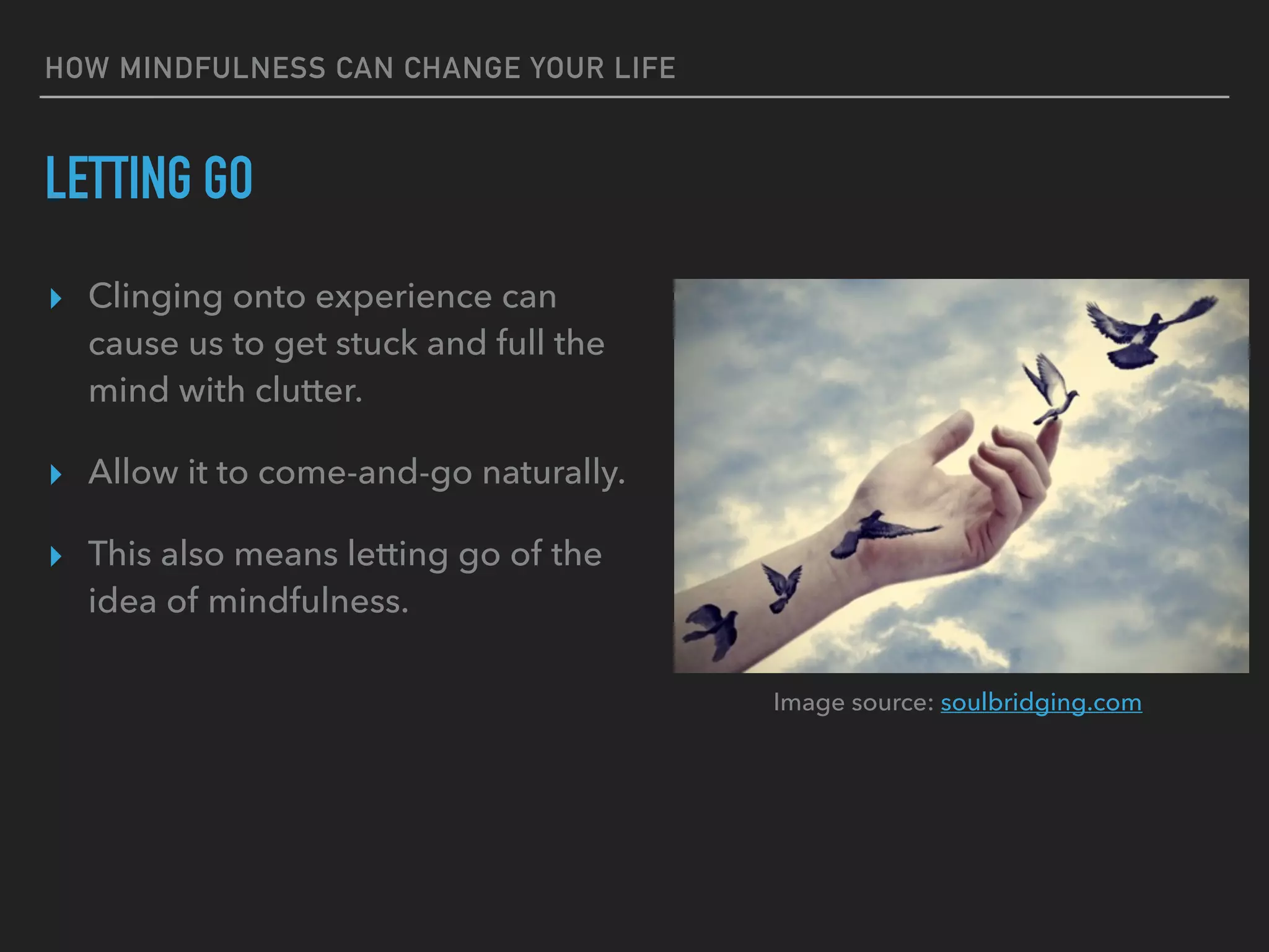 HOW MINDFULNESS CAN CHANGE YOUR LIFE
LETTING GO
▸ Clinging onto experience can
cause us to get stuck and full the
mind with clutter.
▸ Allow it to come-and-go naturally.
▸ This also means letting go of the
idea of mindfulness.
Image source: soulbridging.com
 