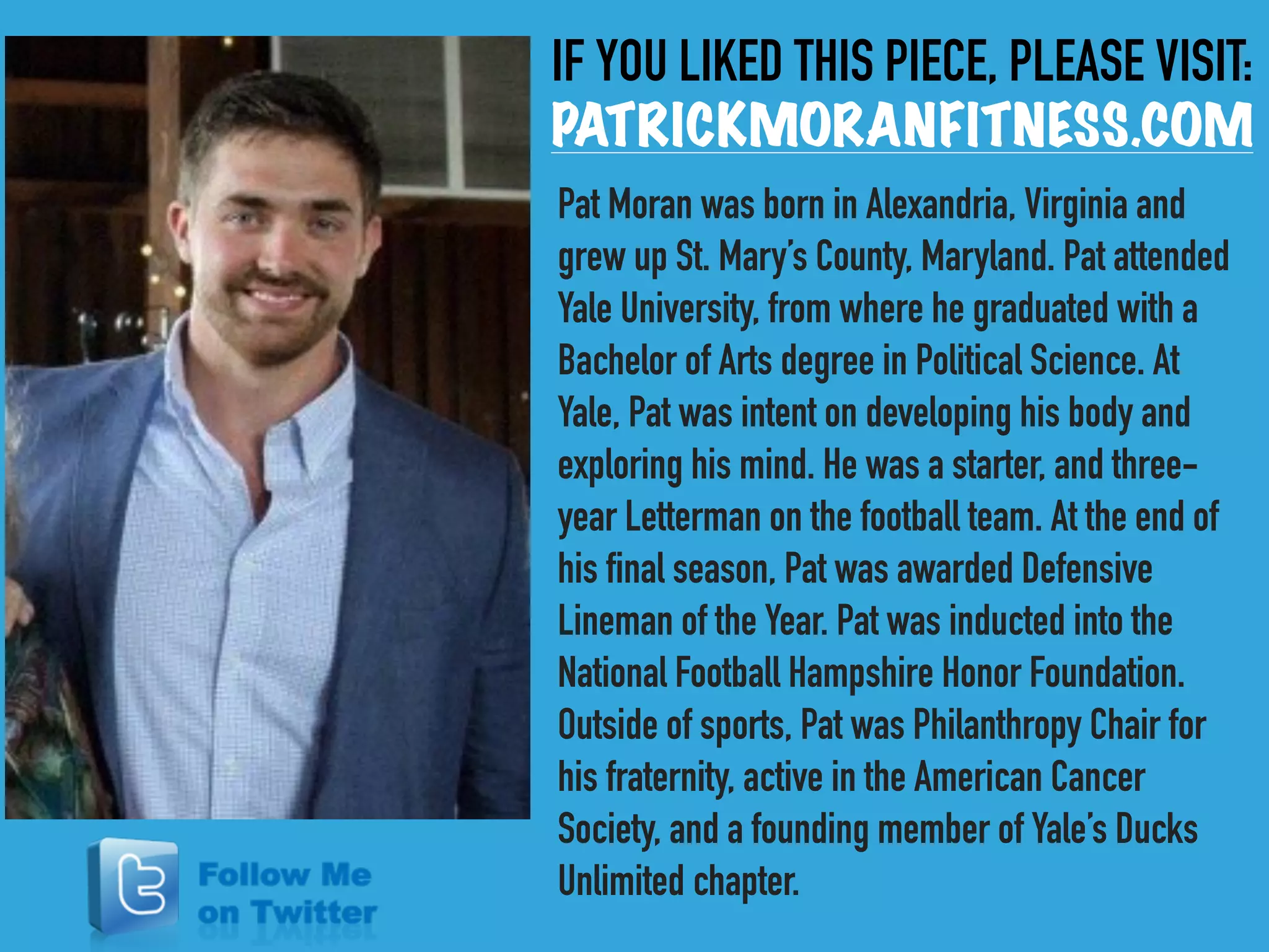 IF YOU LIKED THIS PIECE, PLEASE VISIT:
PATRICKMORANFITNESS.COM
Pat Moran was born in Alexandria, Virginia and
grew up St. Mary’s County, Maryland. Pat attended
Yale University, from where he graduated with a
Bachelor of Arts degree in Political Science. At
Yale, Pat was intent on developing his body and
exploring his mind. He was a starter, and three-
year Letterman on the football team. At the end of
his final season, Pat was awarded Defensive
Lineman of the Year. Pat was inducted into the
National Football Hampshire Honor Foundation.
Outside of sports, Pat was Philanthropy Chair for
his fraternity, active in the American Cancer
Society, and a founding member of Yale’s Ducks
Unlimited chapter.
 