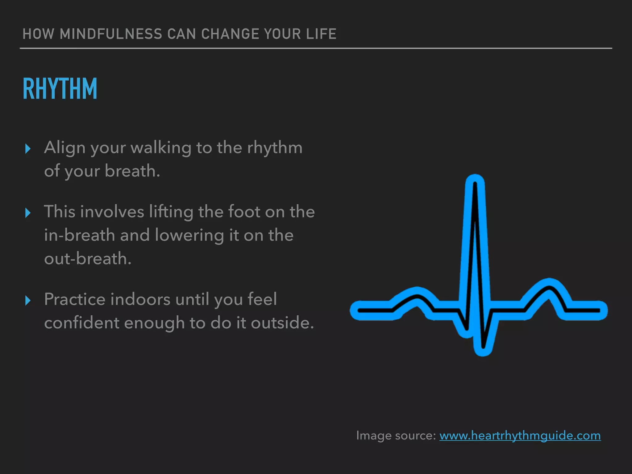 HOW MINDFULNESS CAN CHANGE YOUR LIFE
RHYTHM
▸ Align your walking to the rhythm
of your breath.
▸ This involves lifting the foot on the
in-breath and lowering it on the
out-breath.
▸ Practice indoors until you feel
conﬁdent enough to do it outside.
Image source: www.heartrhythmguide.com
 