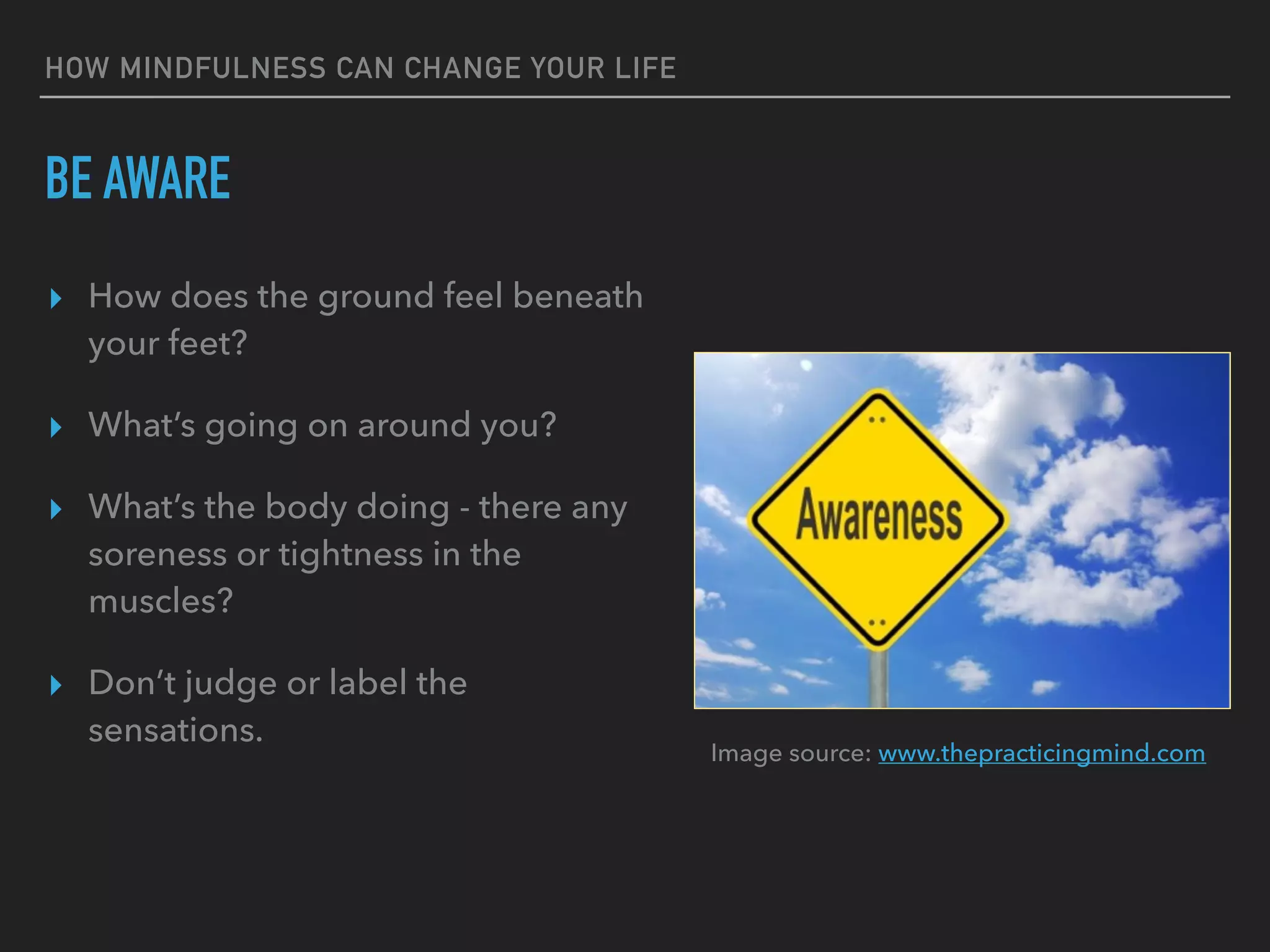 HOW MINDFULNESS CAN CHANGE YOUR LIFE
BE AWARE
▸ How does the ground feel beneath
your feet?
▸ What’s going on around you?
▸ What’s the body doing - there any
soreness or tightness in the
muscles?
▸ Don’t judge or label the
sensations.
Image source: www.thepracticingmind.com
 
