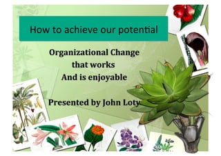 How	
  to	
  achieve	
  our	
  poten0al	
  
Organizational	
  Change	
  
that	
  works	
  	
  
And	
  is	
  enjoyable	
  
Presented	
  by	
  John	
  Loty	
  
How	
  to	
  achieve	
  our	
  poten0al	
  
 