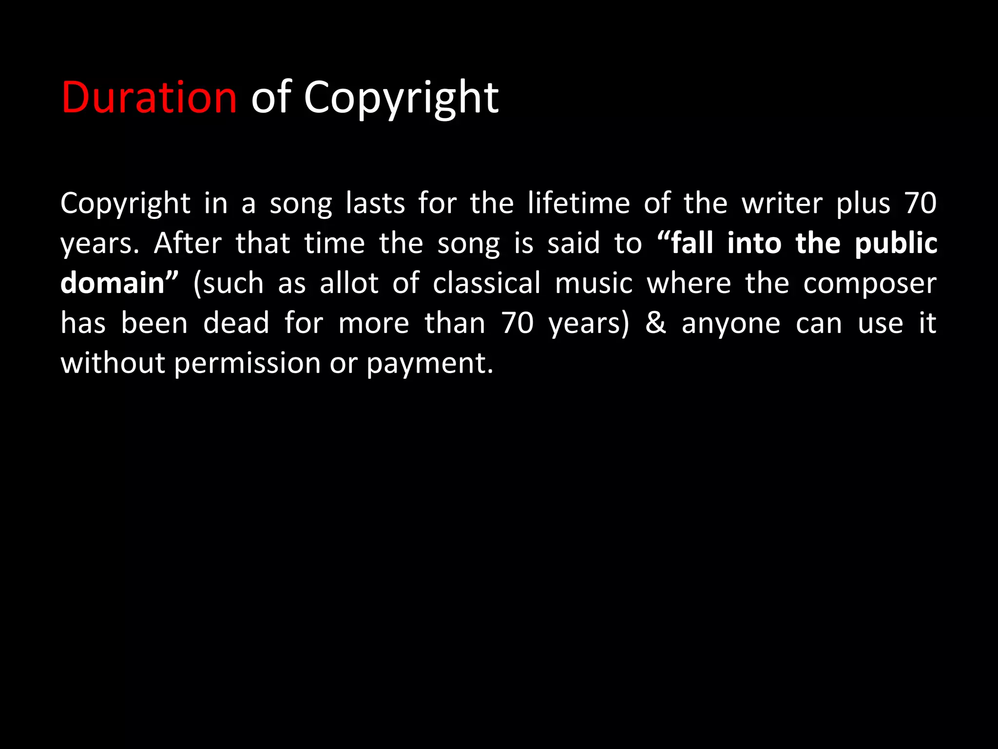 Duration of Copyright

Copyright in a song lasts for the lifetime of the writer plus 70
years. After that time the song is said to “fall into the public
domain” (such as allot of classical music where the composer
has been dead for more than 70 years) & anyone can use it
without permission or payment.
 