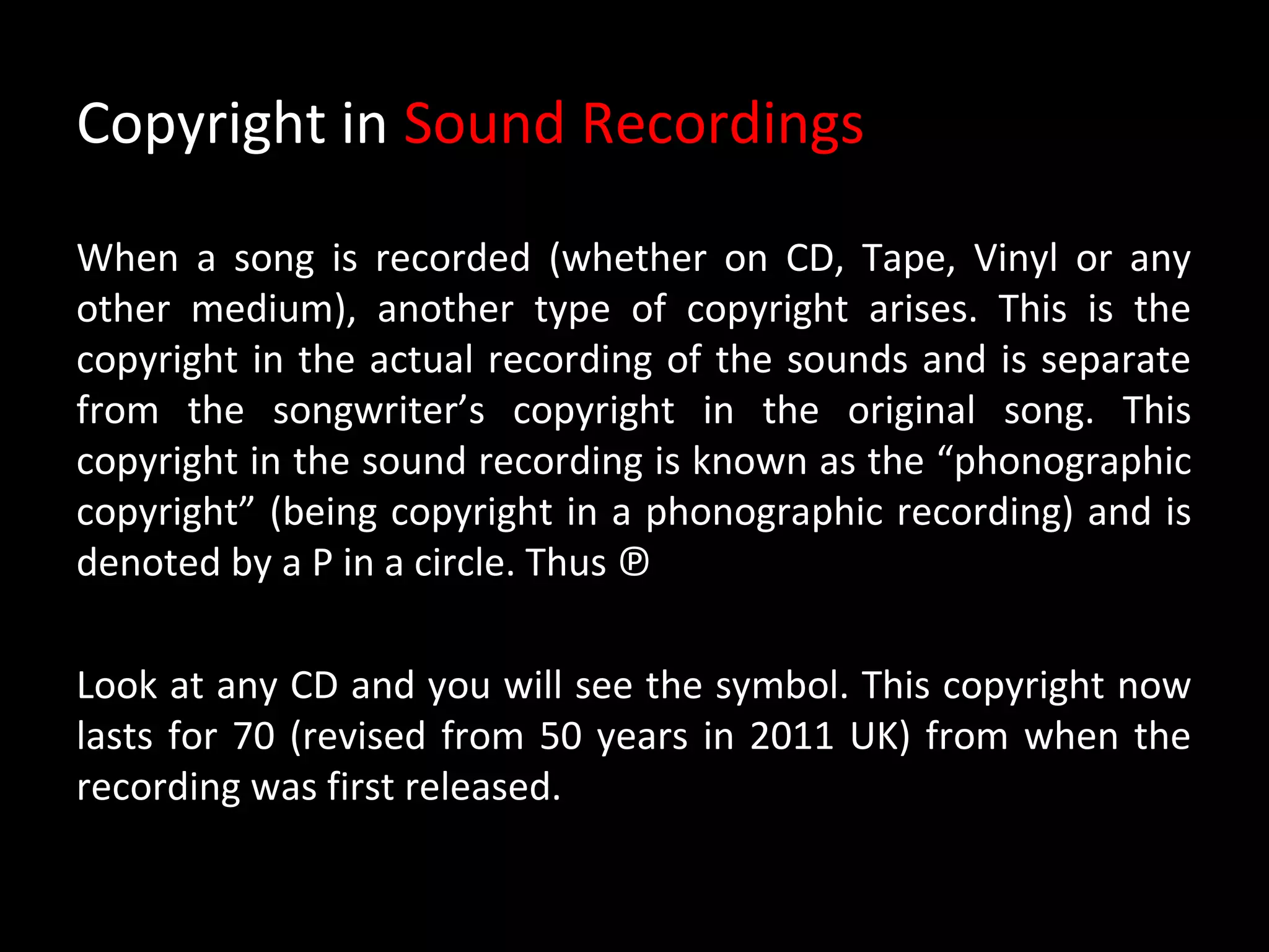 Copyright in Sound Recordings

When a song is recorded (whether on CD, Tape, Vinyl or any
other medium), another type of copyright arises. This is the
copyright in the actual recording of the sounds and is separate
from the songwriter’s copyright in the original song. This
copyright in the sound recording is known as the “phonographic
copyright” (being copyright in a phonographic recording) and is
denoted by a P in a circle. Thus ℗

Look at any CD and you will see the symbol. This copyright now
lasts for 70 (revised from 50 years in 2011 UK) from when the
recording was first released.
 