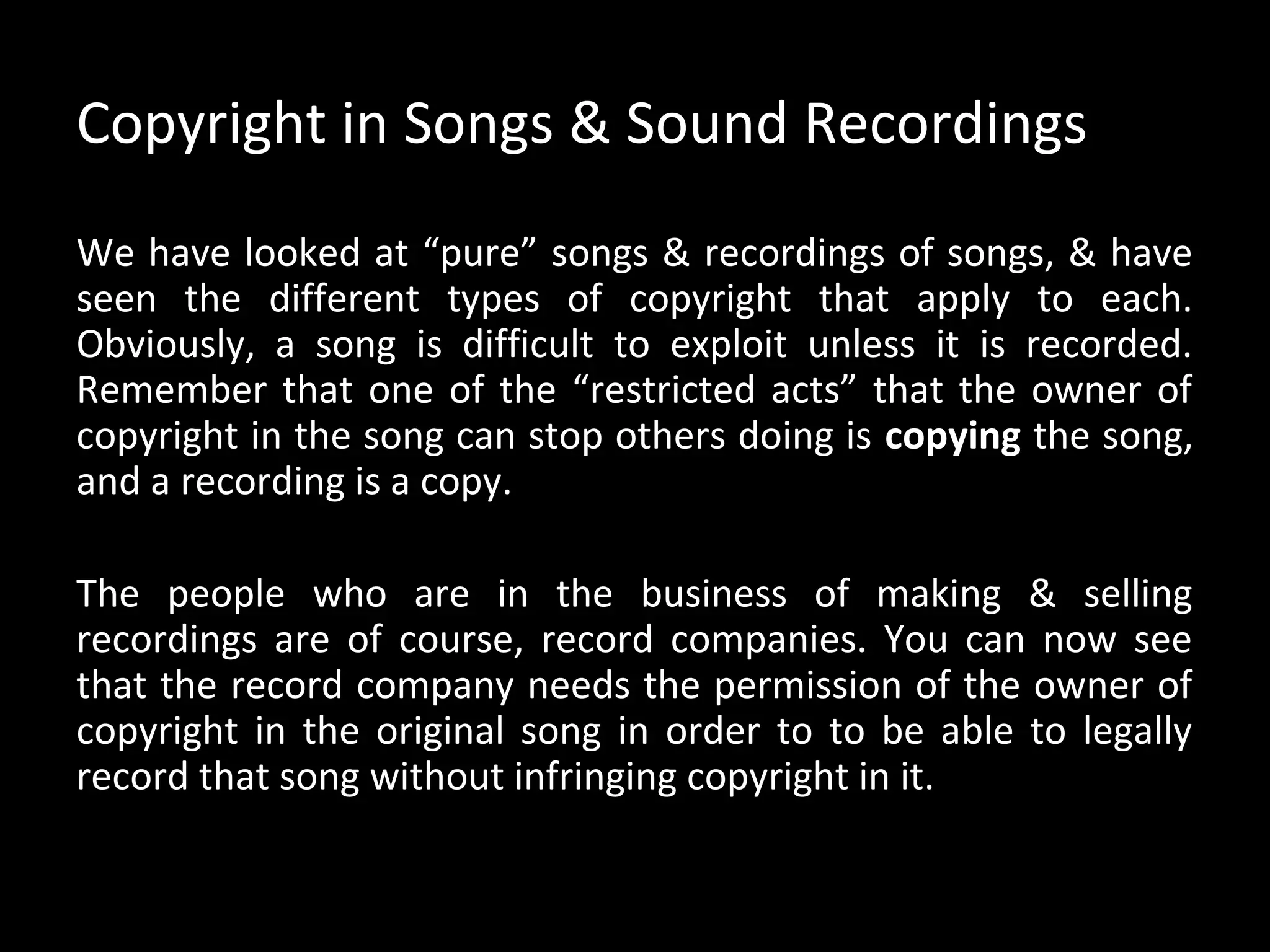 Copyright in Songs & Sound Recordings
We have looked at “pure” songs & recordings of songs, & have
seen the different types of copyright that apply to each.
Obviously, a song is difficult to exploit unless it is recorded.
Remember that one of the “restricted acts” that the owner of
copyright in the song can stop others doing is copying the song,
and a recording is a copy.

The people who are in the business of making & selling
recordings are of course, record companies. You can now see
that the record company needs the permission of the owner of
copyright in the original song in order to to be able to legally
record that song without infringing copyright in it.
 