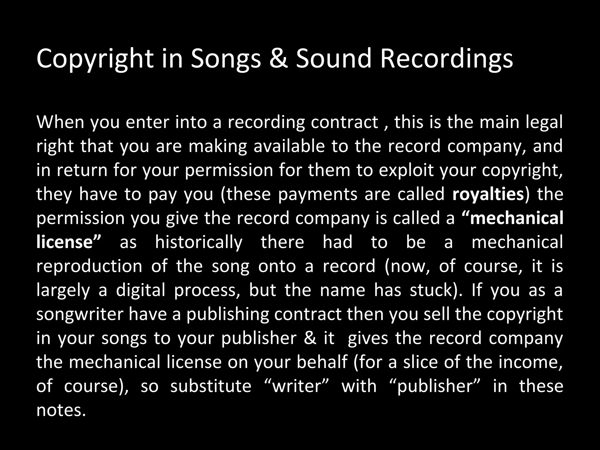 Copyright in Songs & Sound Recordings

When you enter into a recording contract , this is the main legal
right that you are making available to the record company, and
in return for your permission for them to exploit your copyright,
they have to pay you (these payments are called royalties) the
permission you give the record company is called a “mechanical
license” as historically there had to be a mechanical
reproduction of the song onto a record (now, of course, it is
largely a digital process, but the name has stuck). If you as a
songwriter have a publishing contract then you sell the copyright
in your songs to your publisher & it gives the record company
the mechanical license on your behalf (for a slice of the income,
of course), so substitute “writer” with “publisher” in these
notes.
 