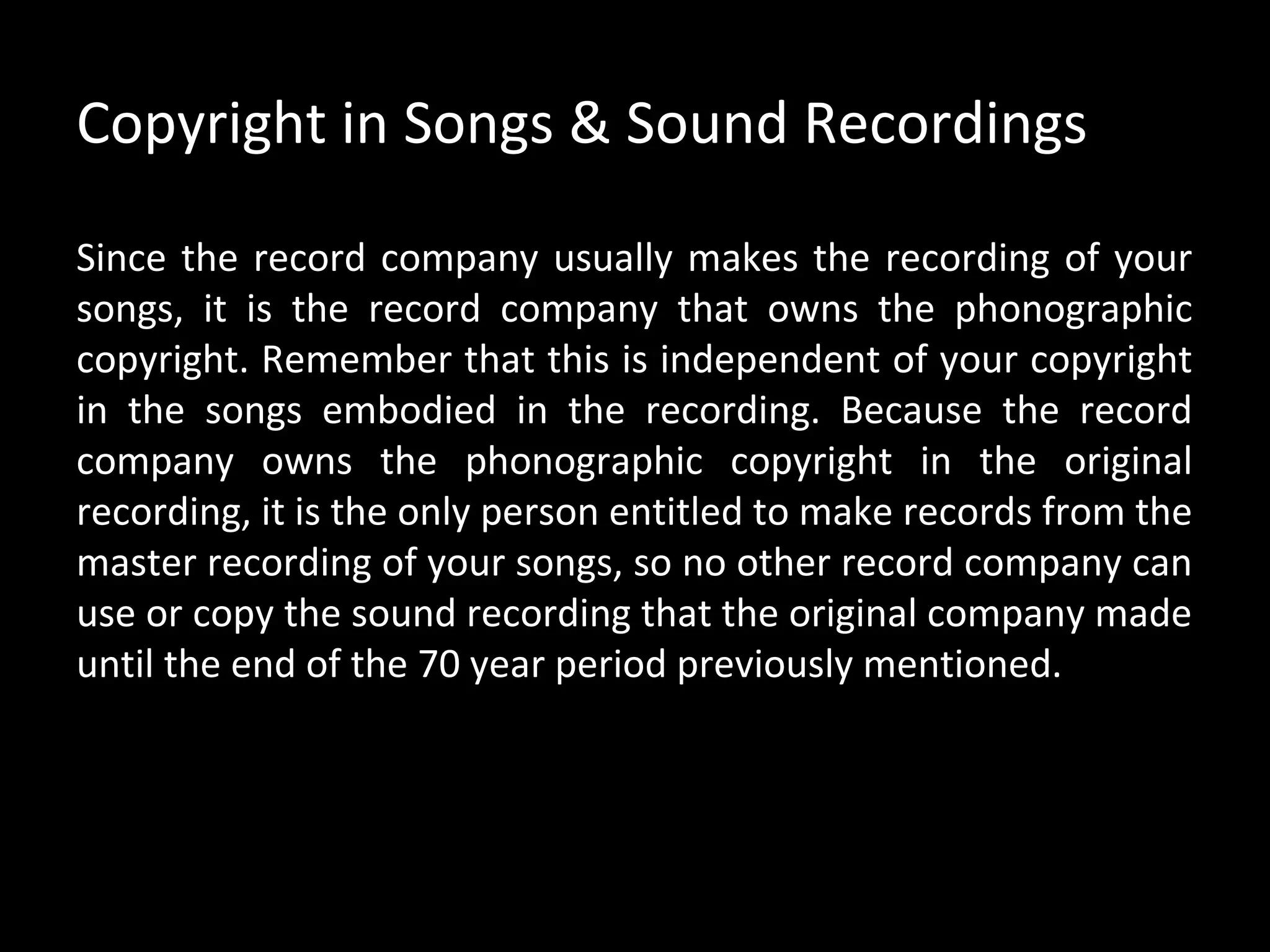 Copyright in Songs & Sound Recordings

Since the record company usually makes the recording of your
songs, it is the record company that owns the phonographic
copyright. Remember that this is independent of your copyright
in the songs embodied in the recording. Because the record
company owns the phonographic copyright in the original
recording, it is the only person entitled to make records from the
master recording of your songs, so no other record company can
use or copy the sound recording that the original company made
until the end of the 70 year period previously mentioned.
 