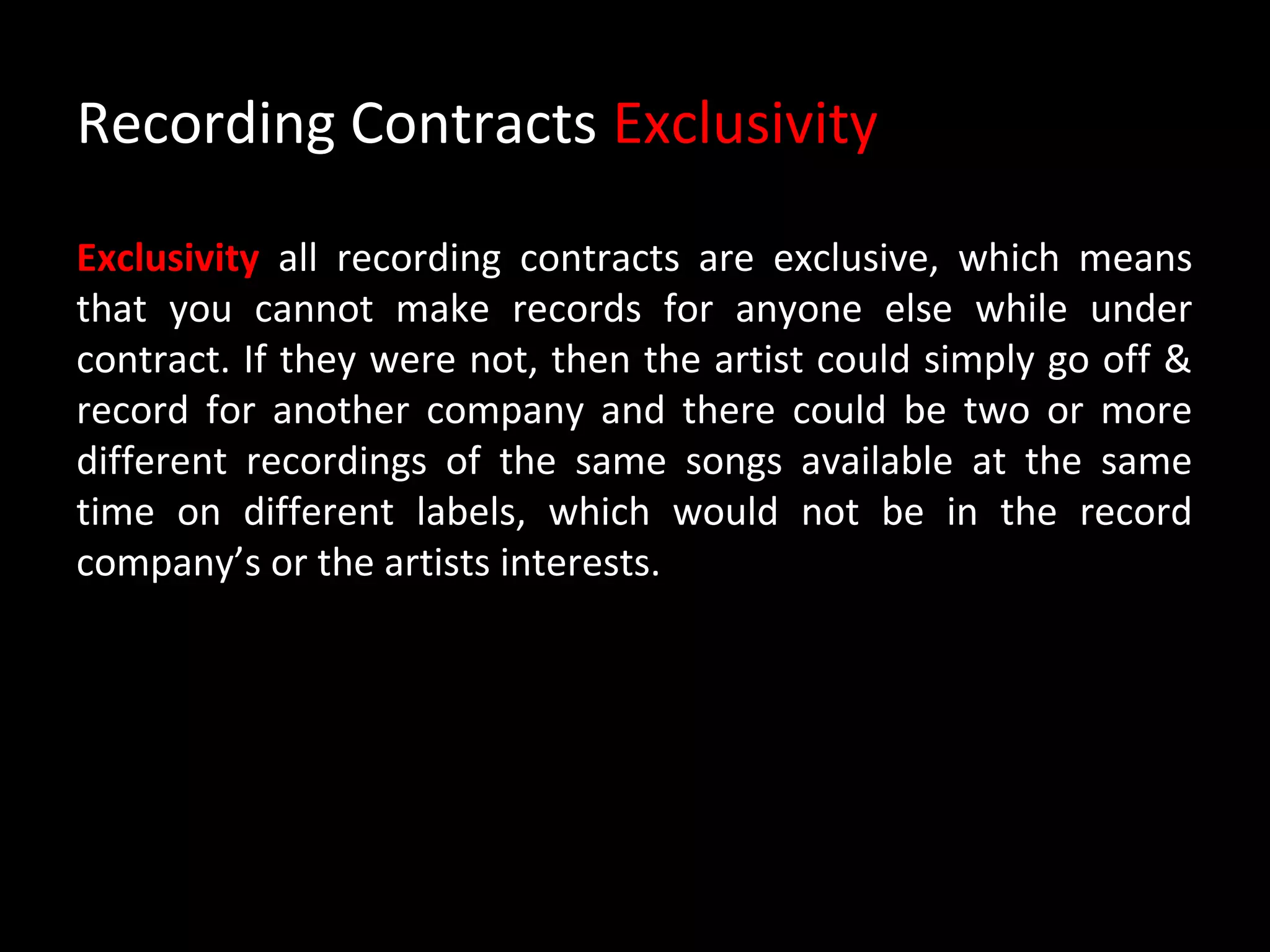 Recording Contracts Exclusivity

Exclusivity all recording contracts are exclusive, which means
that you cannot make records for anyone else while under
contract. If they were not, then the artist could simply go off &
record for another company and there could be two or more
different recordings of the same songs available at the same
time on different labels, which would not be in the record
company’s or the artists interests.
 