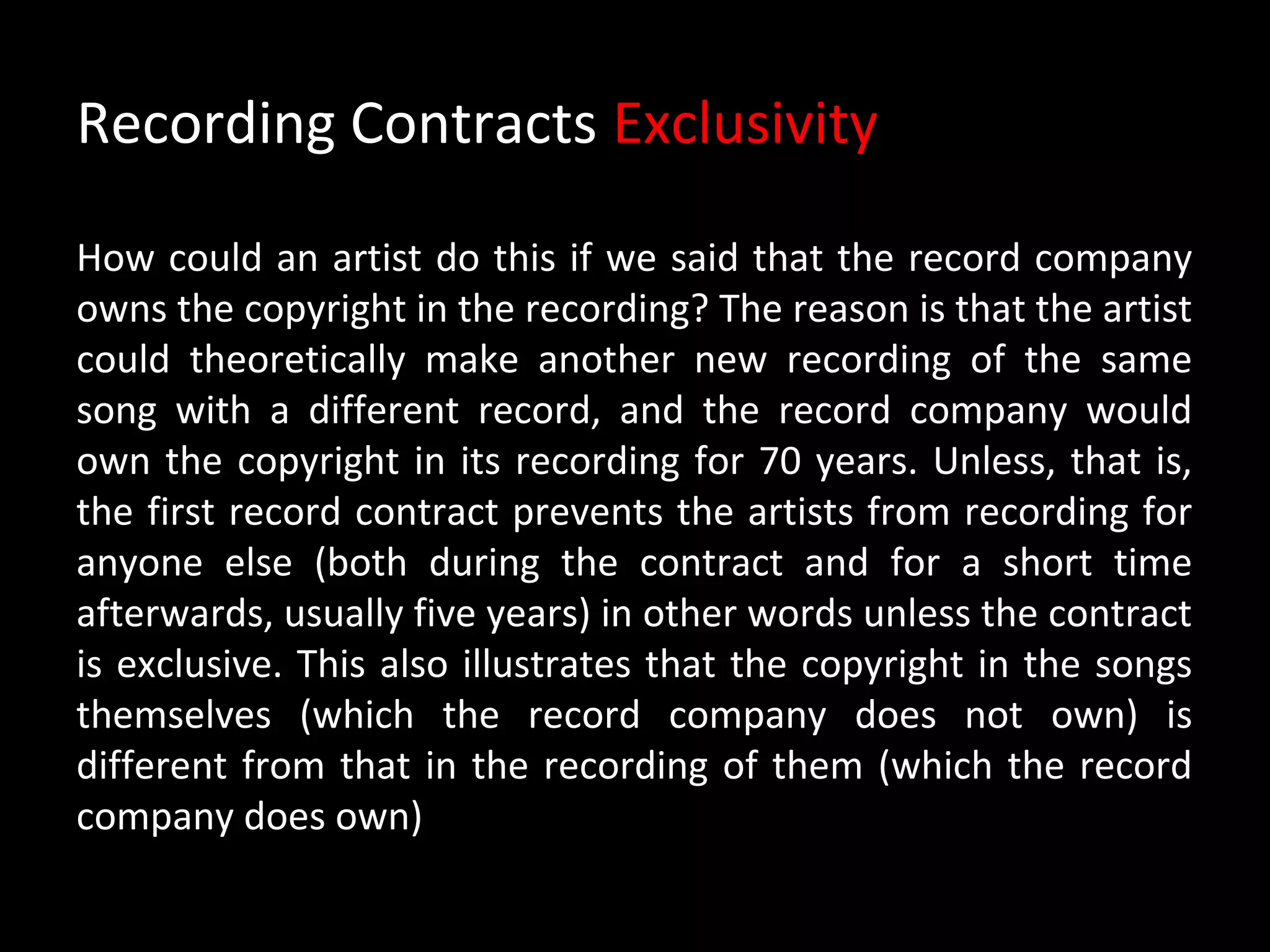 Recording Contracts Exclusivity

How could an artist do this if we said that the record company
owns the copyright in the recording? The reason is that the artist
could theoretically make another new recording of the same
song with a different record, and the record company would
own the copyright in its recording for 70 years. Unless, that is,
the first record contract prevents the artists from recording for
anyone else (both during the contract and for a short time
afterwards, usually five years) in other words unless the contract
is exclusive. This also illustrates that the copyright in the songs
themselves (which the record company does not own) is
different from that in the recording of them (which the record
company does own)
 