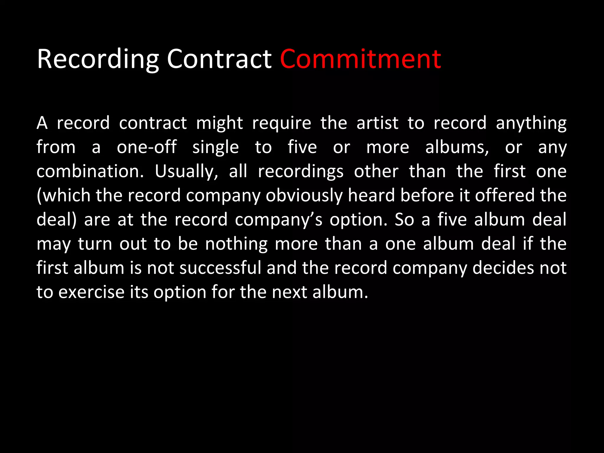 Recording Contract Commitment

A record contract might require the artist to record anything
from a one-off single to five or more albums, or any
combination. Usually, all recordings other than the first one
(which the record company obviously heard before it offered the
deal) are at the record company’s option. So a five album deal
may turn out to be nothing more than a one album deal if the
first album is not successful and the record company decides not
to exercise its option for the next album.
 