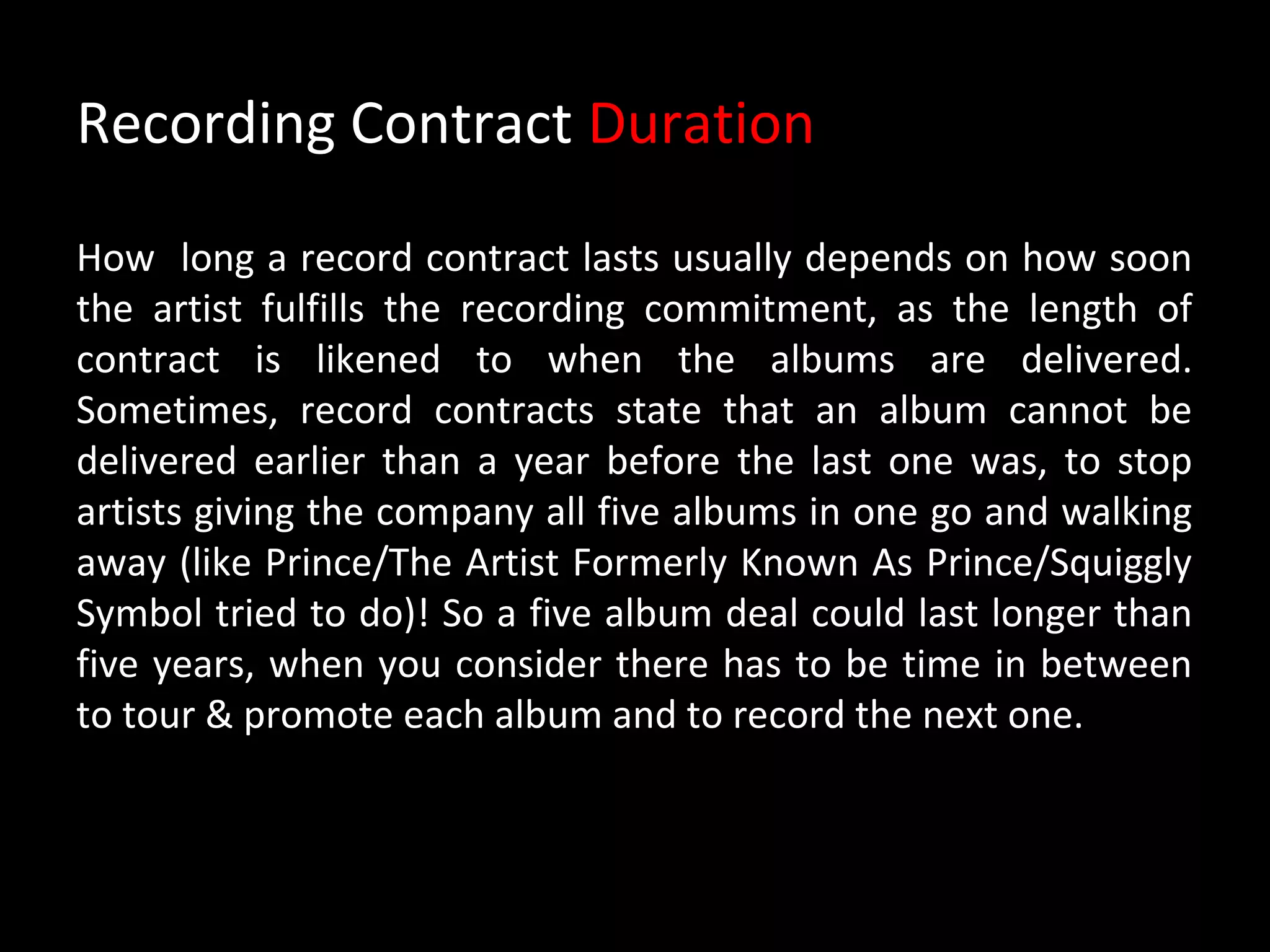 Recording Contract Duration

How long a record contract lasts usually depends on how soon
the artist fulfills the recording commitment, as the length of
contract is likened to when the albums are delivered.
Sometimes, record contracts state that an album cannot be
delivered earlier than a year before the last one was, to stop
artists giving the company all five albums in one go and walking
away (like Prince/The Artist Formerly Known As Prince/Squiggly
Symbol tried to do)! So a five album deal could last longer than
five years, when you consider there has to be time in between
to tour & promote each album and to record the next one.
 