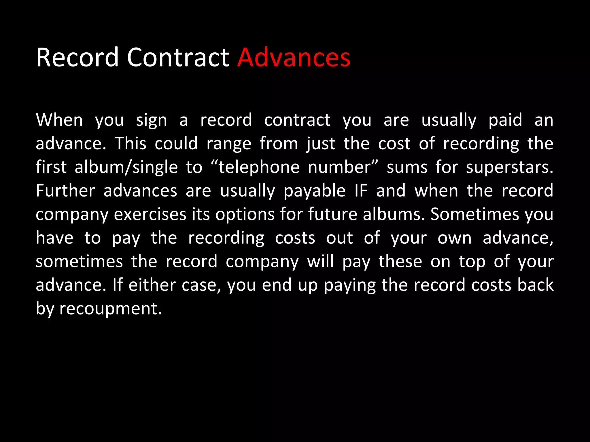 Record Contract Advances

When you sign a record contract you are usually paid an
advance. This could range from just the cost of recording the
first album/single to “telephone number” sums for superstars.
Further advances are usually payable IF and when the record
company exercises its options for future albums. Sometimes you
have to pay the recording costs out of your own advance,
sometimes the record company will pay these on top of your
advance. If either case, you end up paying the record costs back
by recoupment.
 