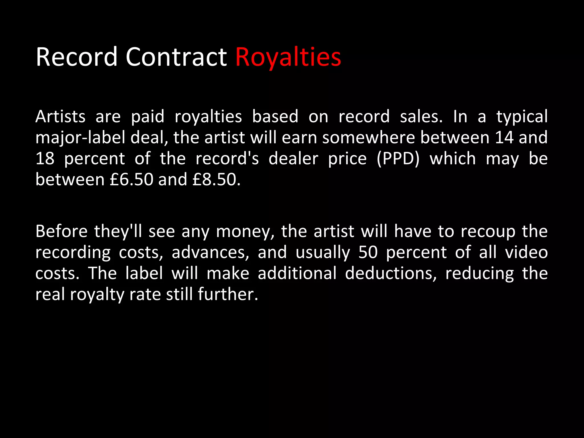 Record Contract Royalties
Artists are paid royalties based on record sales. In a typical
major-label deal, the artist will earn somewhere between 14 and
18 percent of the record's dealer price (PPD) which may be
between £6.50 and £8.50.

Before they'll see any money, the artist will have to recoup the
recording costs, advances, and usually 50 percent of all video
costs. The label will make additional deductions, reducing the
real royalty rate still further.
 