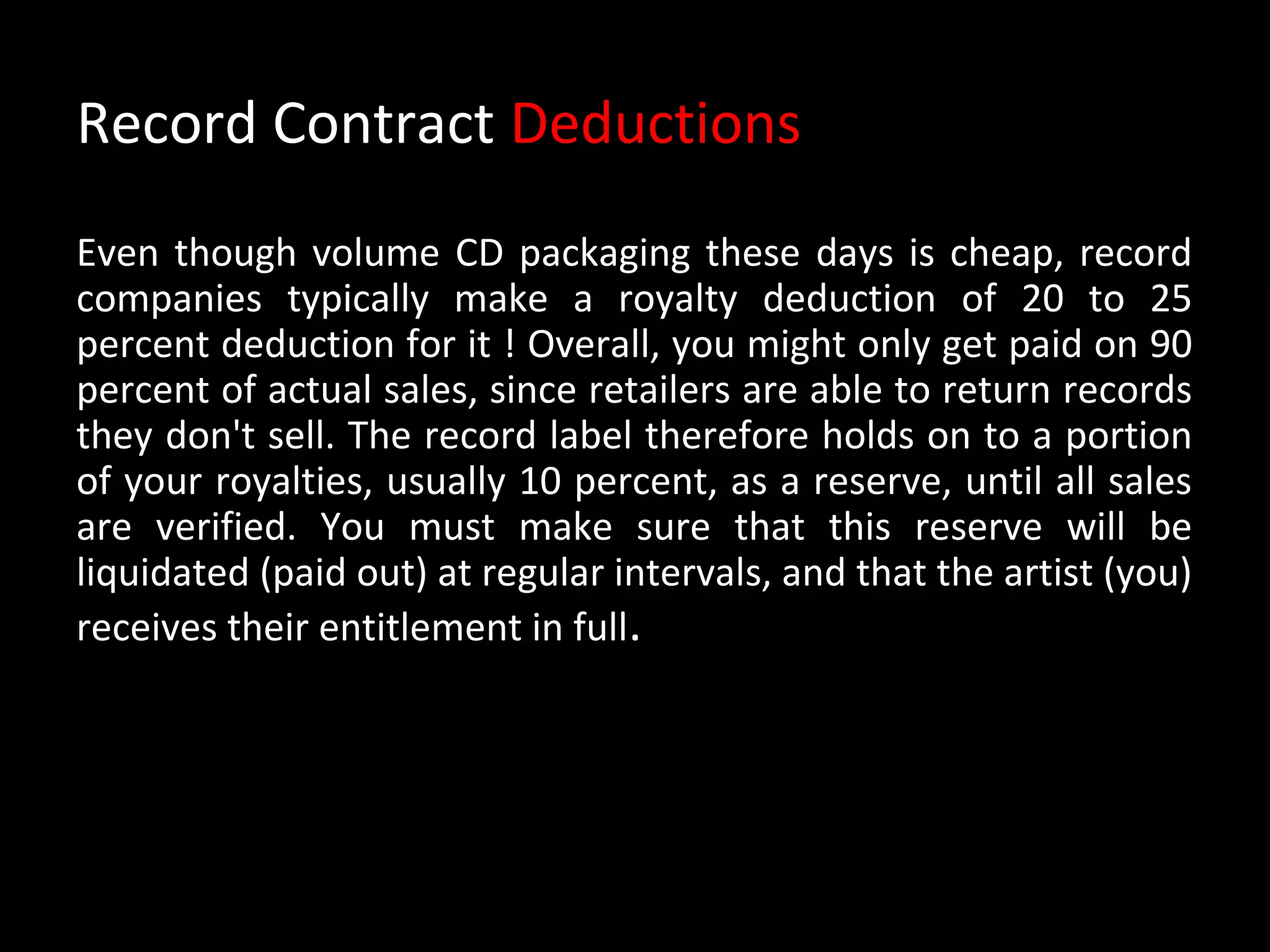 Record Contract Deductions
Even though volume CD packaging these days is cheap, record
companies typically make a royalty deduction of 20 to 25
percent deduction for it ! Overall, you might only get paid on 90
percent of actual sales, since retailers are able to return records
they don't sell. The record label therefore holds on to a portion
of your royalties, usually 10 percent, as a reserve, until all sales
are verified. You must make sure that this reserve will be
liquidated (paid out) at regular intervals, and that the artist (you)
receives their entitlement in full.
 