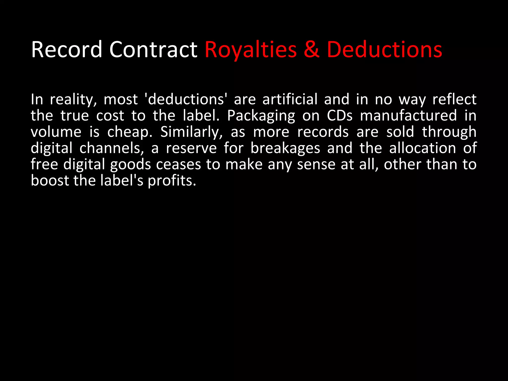 Record Contract Royalties & Deductions
In reality, most 'deductions' are artificial and in no way reflect
the true cost to the label. Packaging on CDs manufactured in
volume is cheap. Similarly, as more records are sold through
digital channels, a reserve for breakages and the allocation of
free digital goods ceases to make any sense at all, other than to
boost the label's profits.
 