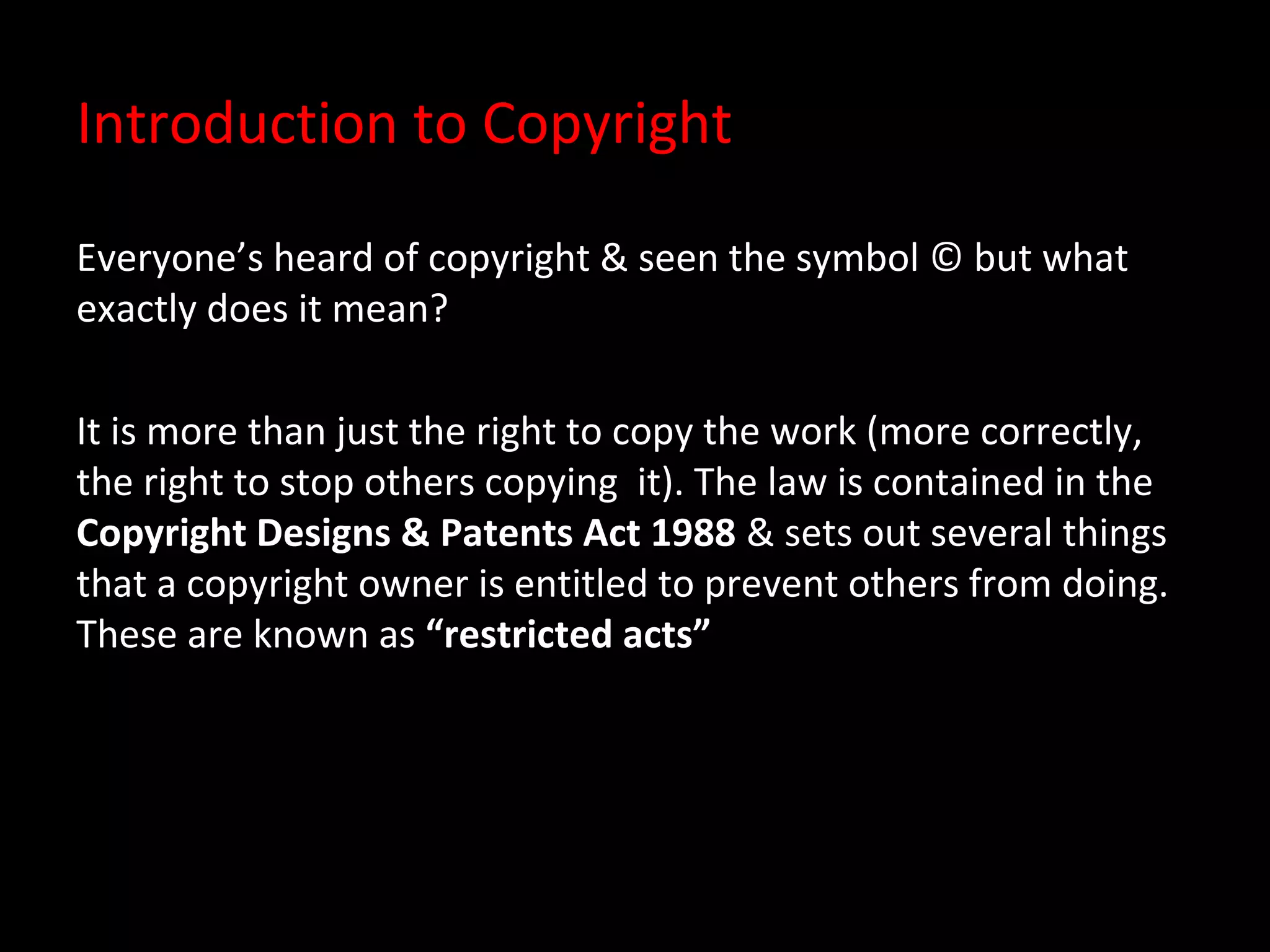 Introduction to Copyright

Everyone’s heard of copyright & seen the symbol © but what
exactly does it mean?

It is more than just the right to copy the work (more correctly,
the right to stop others copying it). The law is contained in the
Copyright Designs & Patents Act 1988 & sets out several things
that a copyright owner is entitled to prevent others from doing.
These are known as “restricted acts”
 