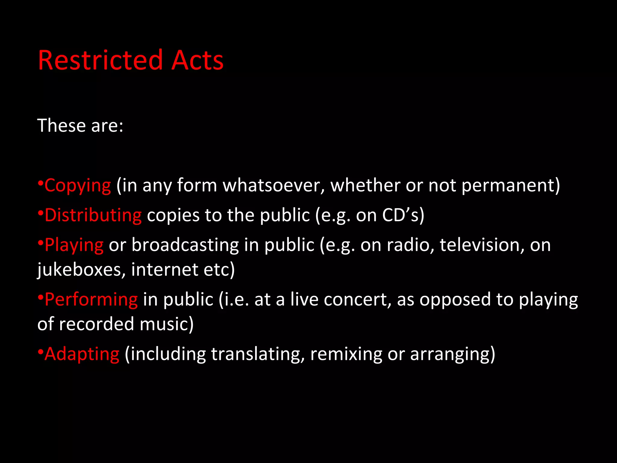 Restricted Acts

These are:

•Copying (in any form whatsoever, whether or not permanent)
•Distributing copies to the public (e.g. on CD’s)
•Playing or broadcasting in public (e.g. on radio, television, on
jukeboxes, internet etc)
•Performing in public (i.e. at a live concert, as opposed to playing
of recorded music)
•Adapting (including translating, remixing or arranging)
 