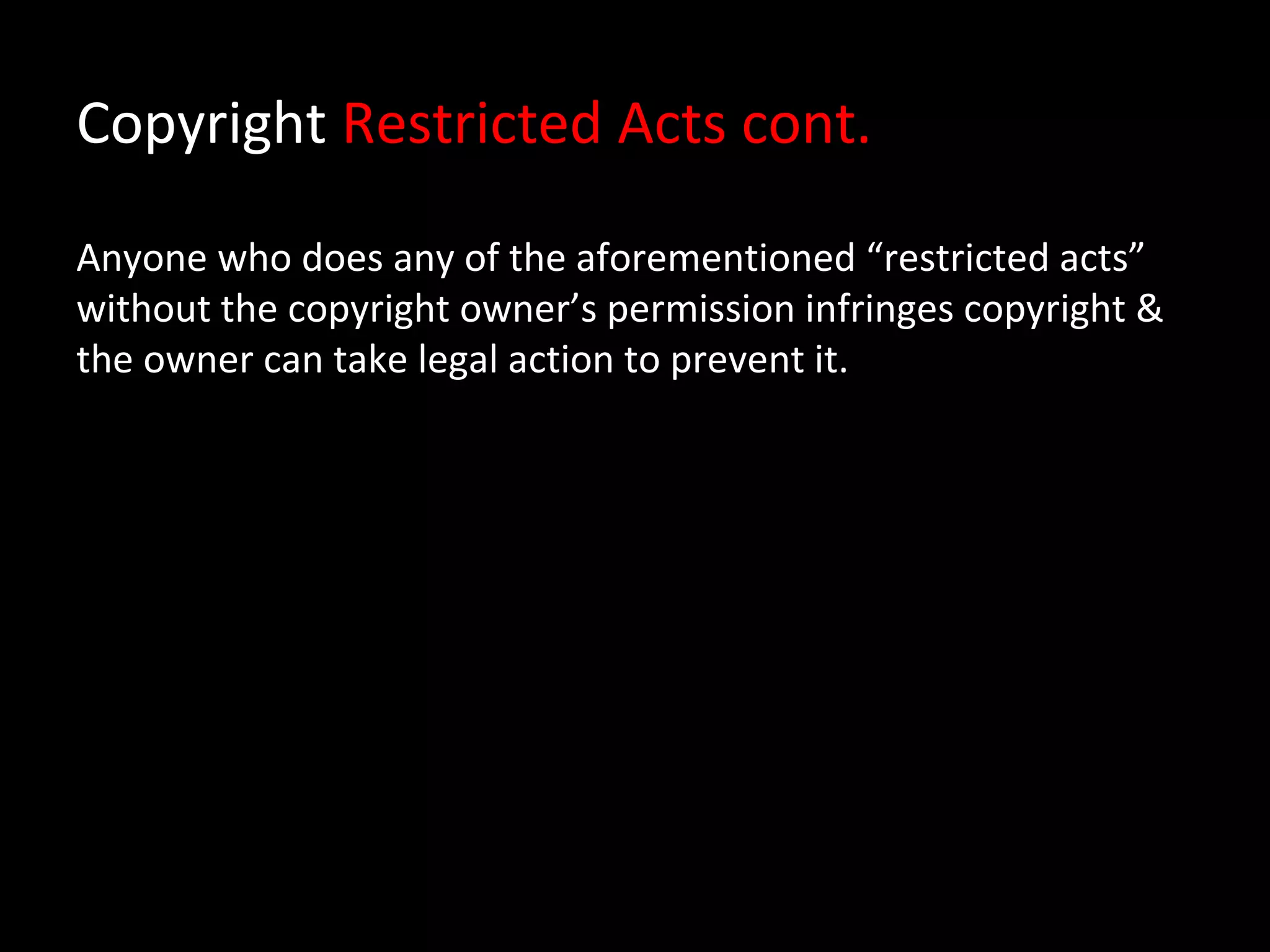Copyright Restricted Acts cont.

Anyone who does any of the aforementioned “restricted acts”
without the copyright owner’s permission infringes copyright &
the owner can take legal action to prevent it.
 