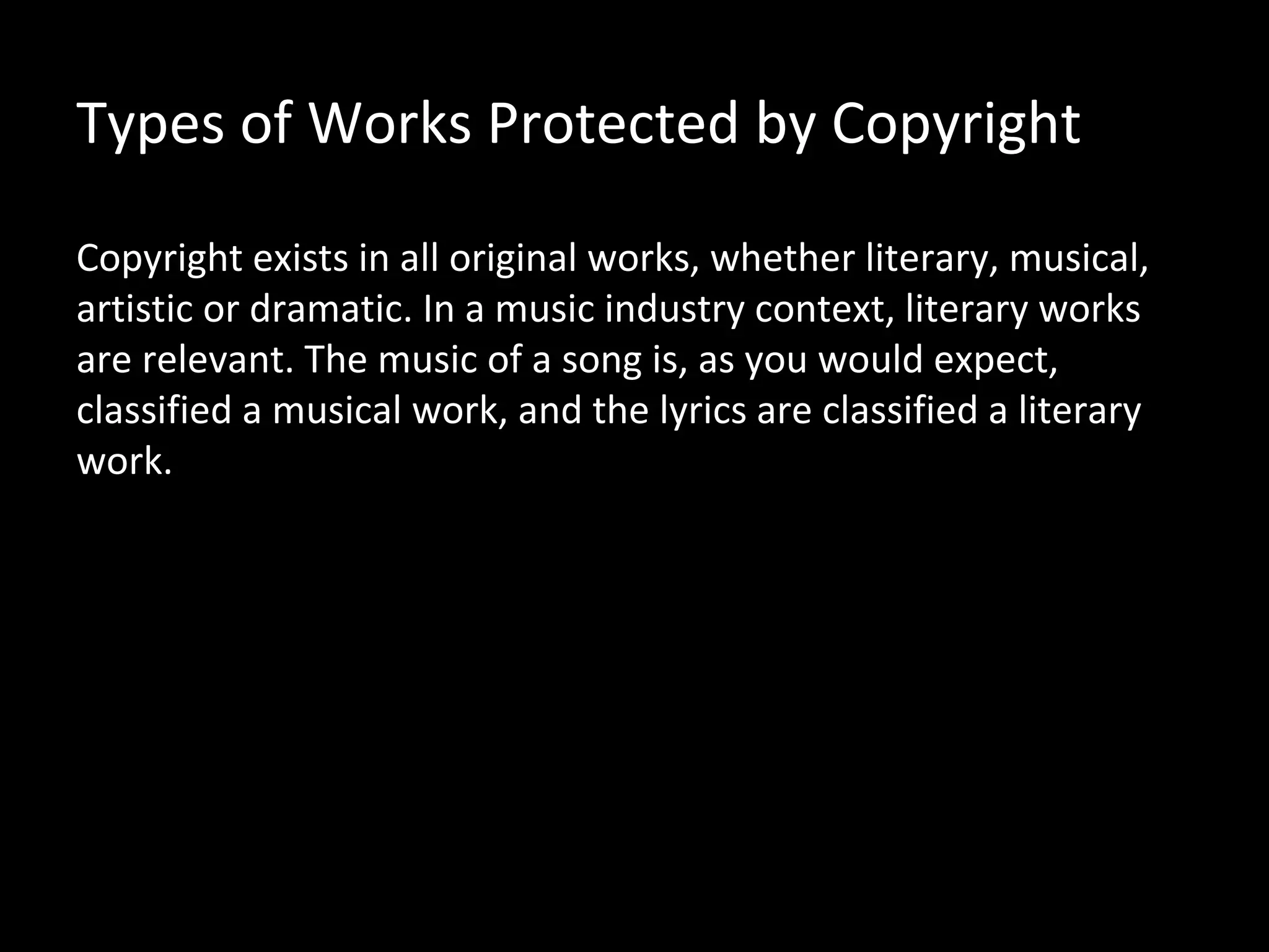 Types of Works Protected by Copyright

Copyright exists in all original works, whether literary, musical,
artistic or dramatic. In a music industry context, literary works
are relevant. The music of a song is, as you would expect,
classified a musical work, and the lyrics are classified a literary
work.
 