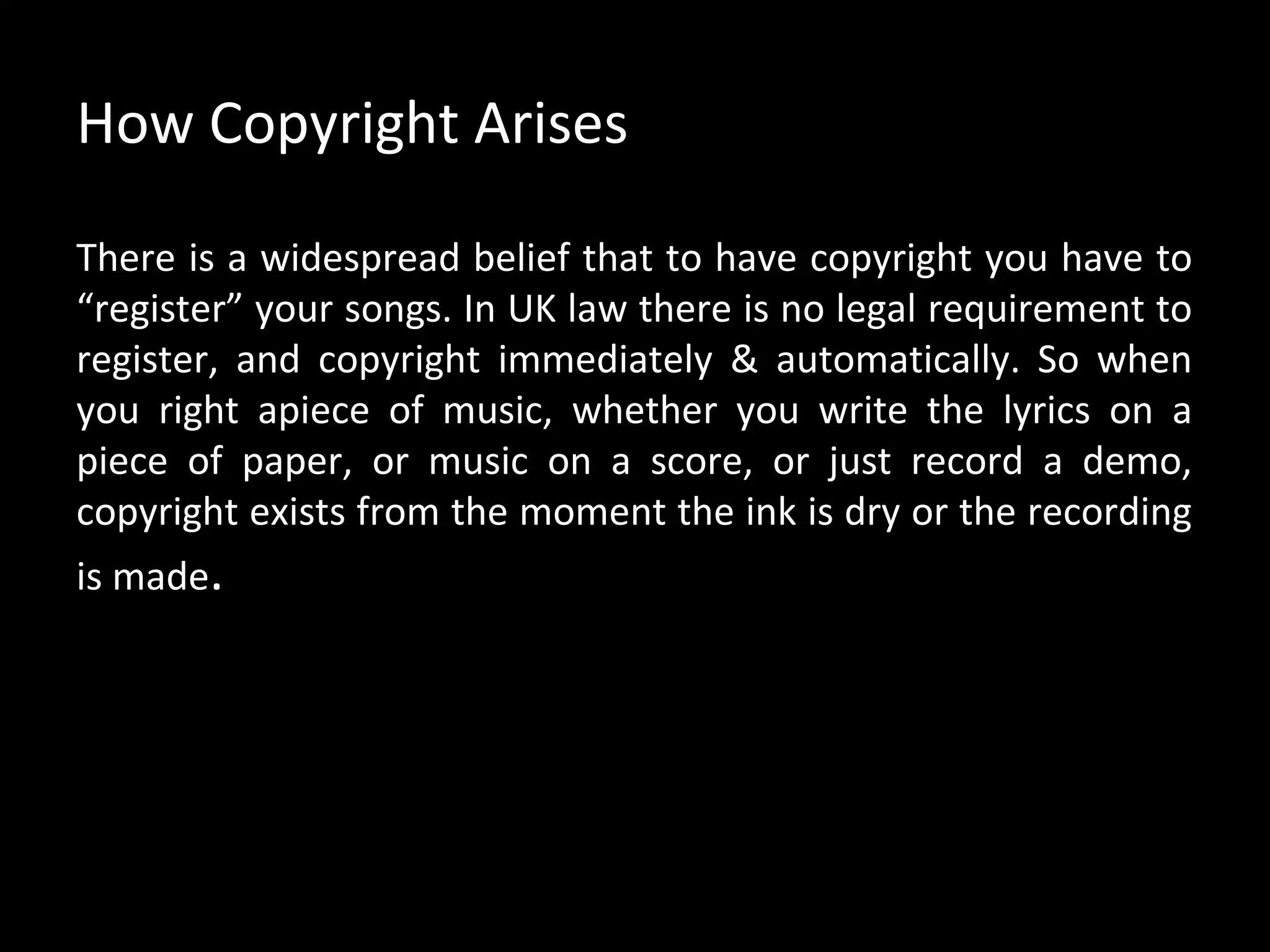 How Copyright Arises

There is a widespread belief that to have copyright you have to
“register” your songs. In UK law there is no legal requirement to
register, and copyright immediately & automatically. So when
you right apiece of music, whether you write the lyrics on a
piece of paper, or music on a score, or just record a demo,
copyright exists from the moment the ink is dry or the recording
is made.
 