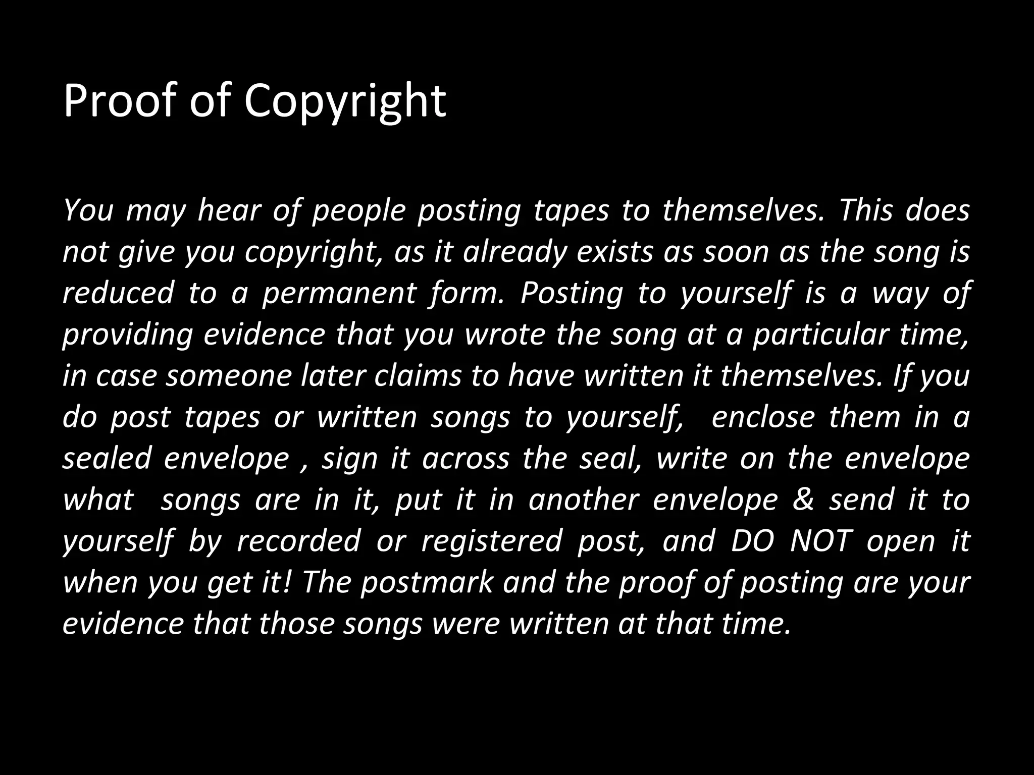 Proof of Copyright

You may hear of people posting tapes to themselves. This does
not give you copyright, as it already exists as soon as the song is
reduced to a permanent form. Posting to yourself is a way of
providing evidence that you wrote the song at a particular time,
in case someone later claims to have written it themselves. If you
do post tapes or written songs to yourself, enclose them in a
sealed envelope , sign it across the seal, write on the envelope
what songs are in it, put it in another envelope & send it to
yourself by recorded or registered post, and DO NOT open it
when you get it! The postmark and the proof of posting are your
evidence that those songs were written at that time.
 