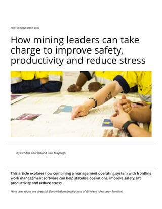 POSTED NOVEMBER 2020
How mining leaders can take
charge to improve safety,
productivity and reduce stress
By Hendrik Lourens and Paul Moynagh
This article explores how combining a management operating system with frontline
work management software can help stabilise operations, improve safety, lift
productivity and reduce stress.
Mine operations are stressful. Do the below descriptions of diﬀerent roles seem familiar?
 