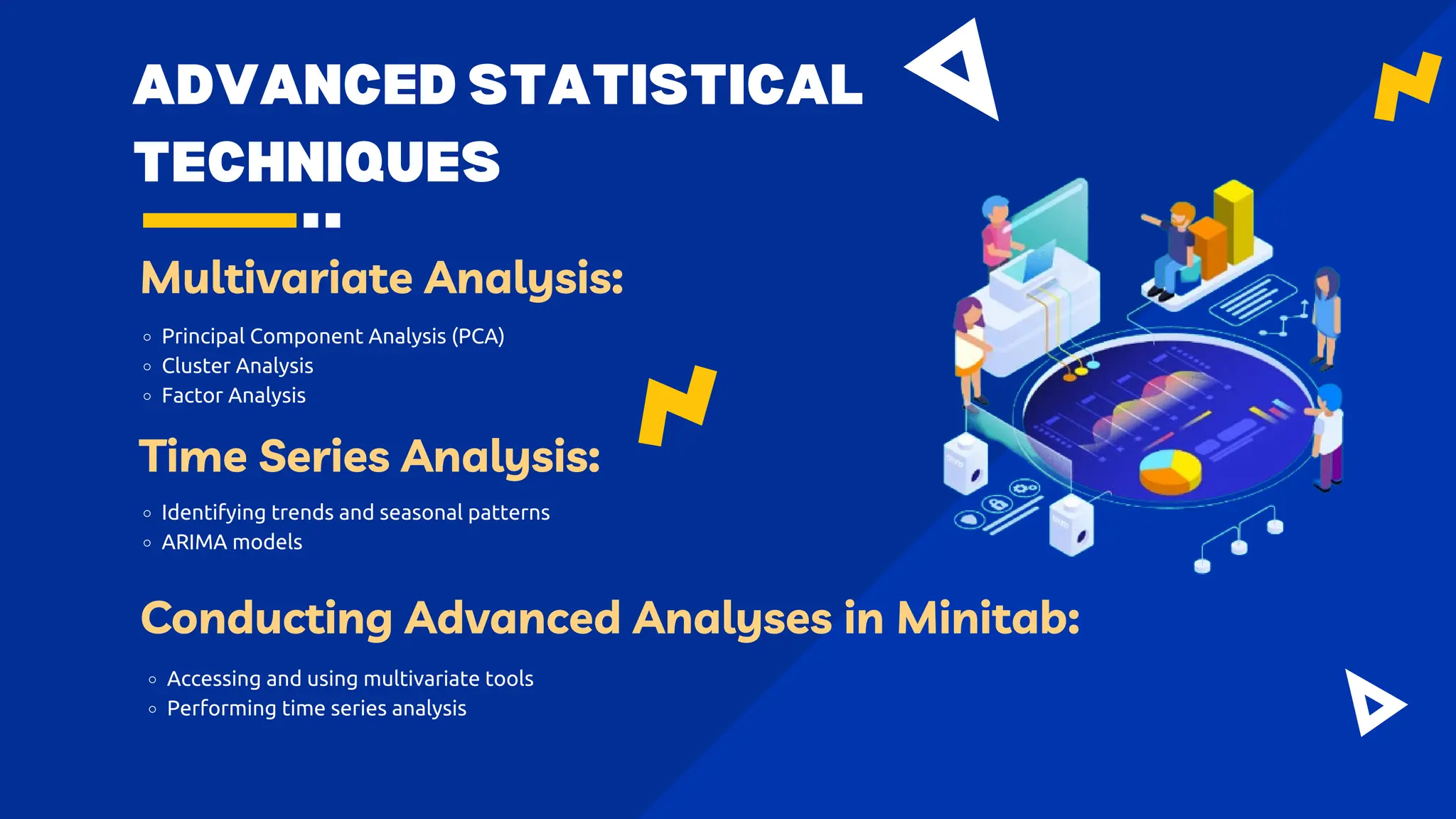 ADVANCED STATISTICAL
TECHNIQUES
Multivariate Analysis:
Principal Component Analysis (PCA)
Cluster Analysis
Factor Analysis
Time Series Analysis:
Identifying trends and seasonal patterns
ARIMA models
Conducting Advanced Analyses in Minitab:
Accessing and using multivariate tools
Performing time series analysis
 