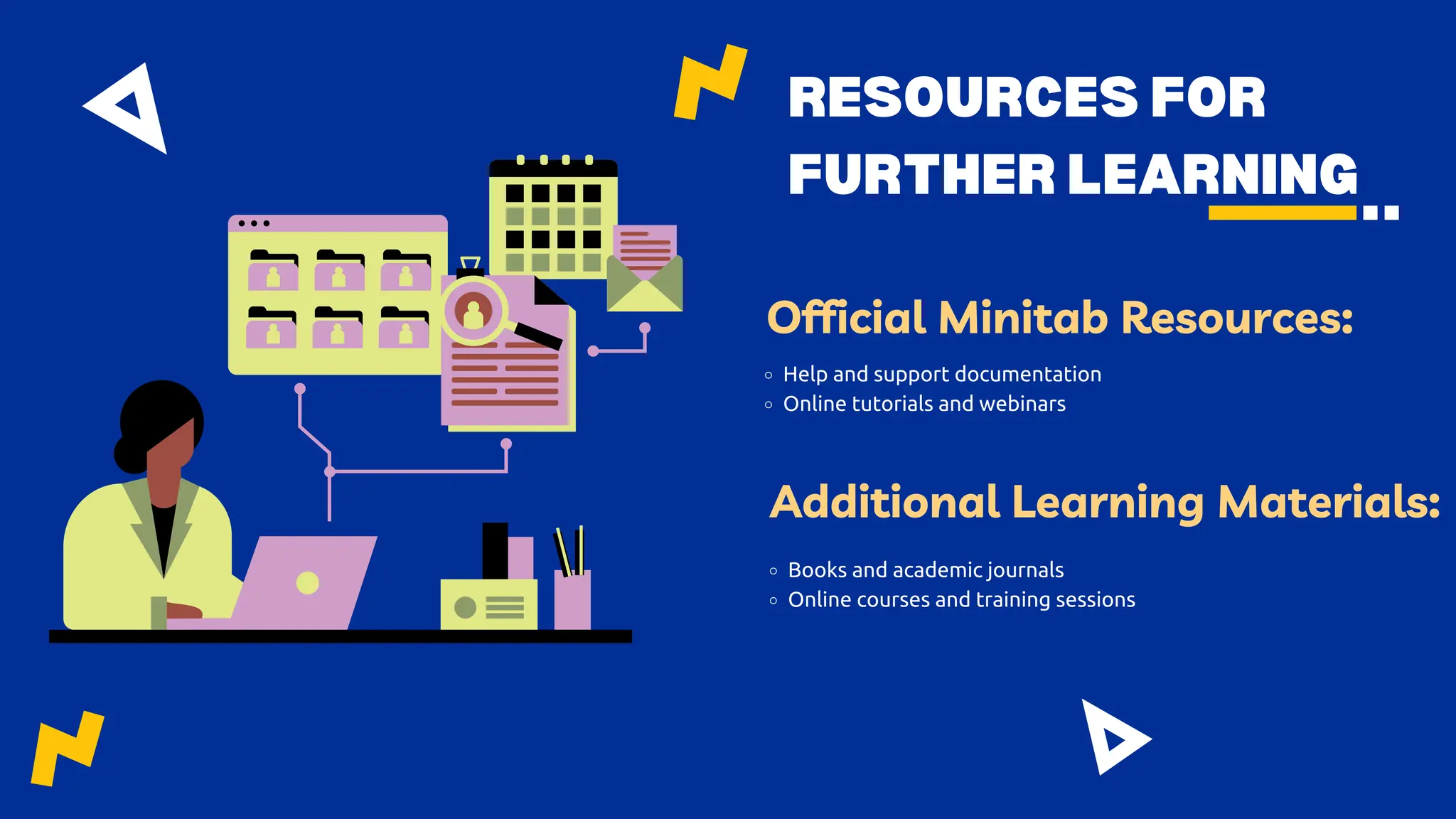 RESOURCES FOR
FURTHER LEARNING
Official Minitab Resources:
Help and support documentation
Online tutorials and webinars
Additional Learning Materials:
Books and academic journals
Online courses and training sessions
 