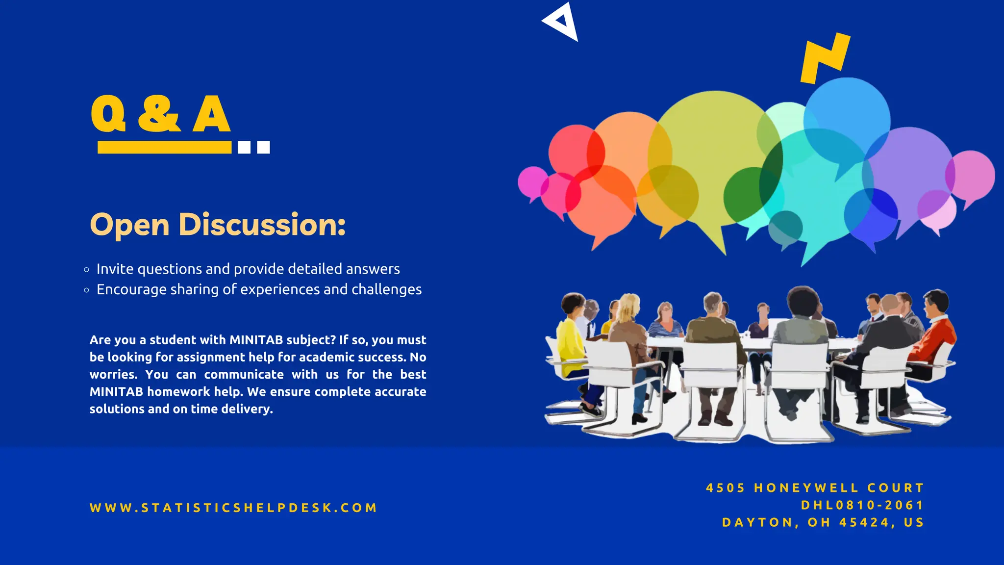 Q & A
Open Discussion:
Invite questions and provide detailed answers
Encourage sharing of experiences and challenges
W W W . S T A T I S T I C S H E L P D E S K . C O M
4 5 0 5 H O N E Y W E L L C O U R T
D H L 0 8 1 0 - 2 0 6 1
D A Y T O N , O H 4 5 4 2 4 , U S
Are you a student with MINITAB subject? If so, you must
be looking for assignment help for academic success. No
worries. You can communicate with us for the best
MINITAB homework help. We ensure complete accurate
solutions and on time delivery.
 