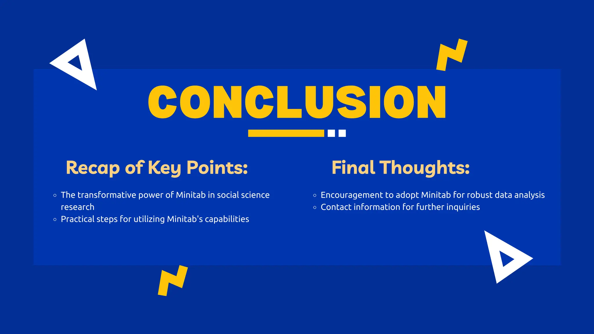 CONCLUSION
Recap of Key Points:
The transformative power of Minitab in social science
research
Practical steps for utilizing Minitab's capabilities
Final Thoughts:
Encouragement to adopt Minitab for robust data analysis
Contact information for further inquiries
 
