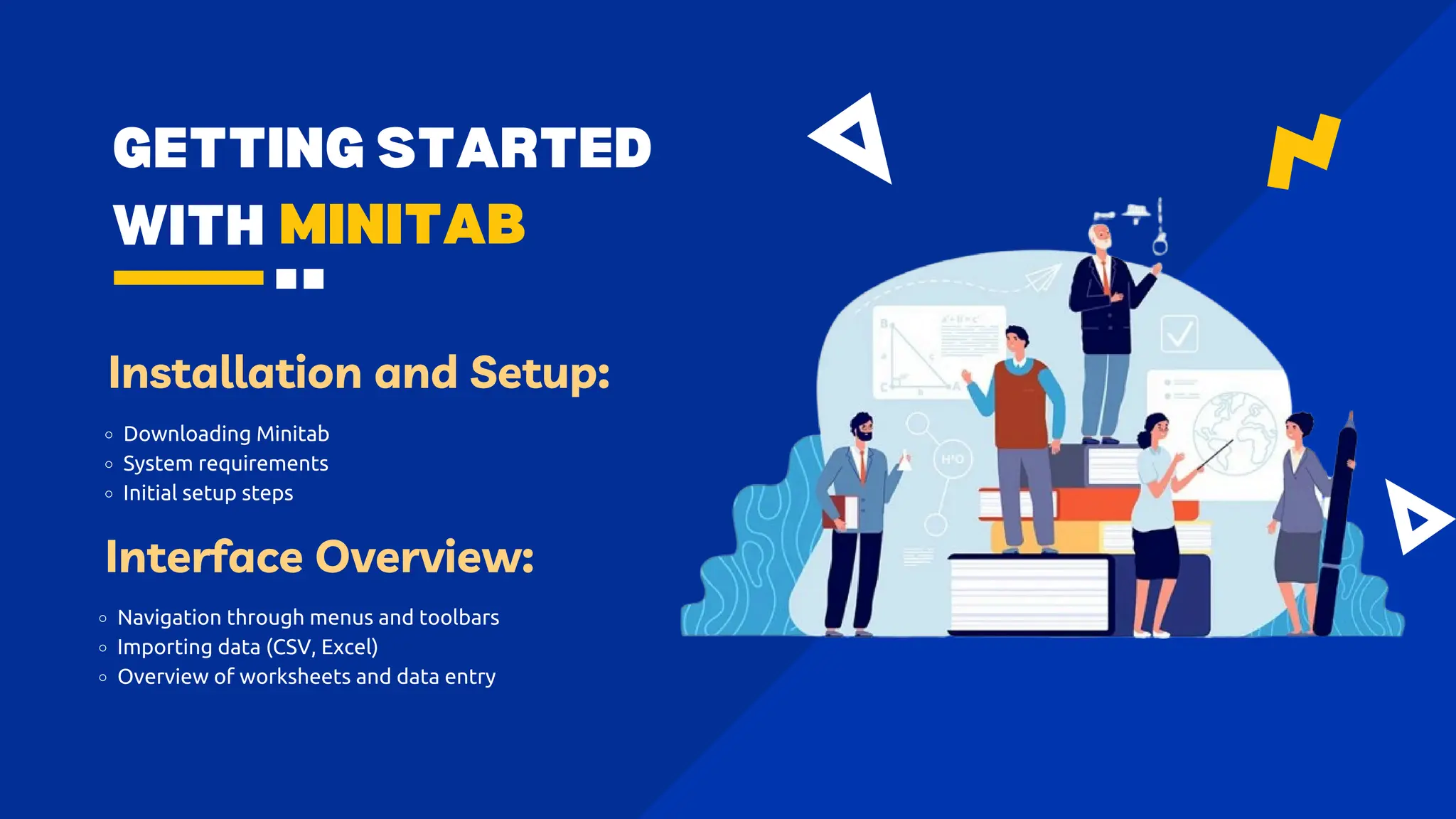 GETTING STARTED
WITH MINITAB
Installation and Setup:
Downloading Minitab
System requirements
Initial setup steps
Interface Overview:
Navigation through menus and toolbars
Importing data (CSV, Excel)
Overview of worksheets and data entry
 