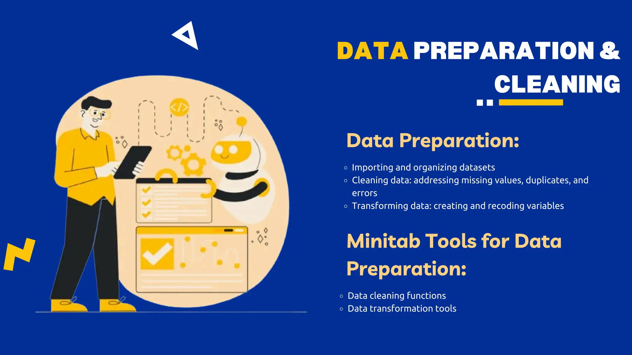 DATA PREPARATION &
CLEANING
Data Preparation:
Importing and organizing datasets
Cleaning data: addressing missing values, duplicates, and
errors
Transforming data: creating and recoding variables
Minitab Tools for Data
Preparation:
Data cleaning functions
Data transformation tools
 