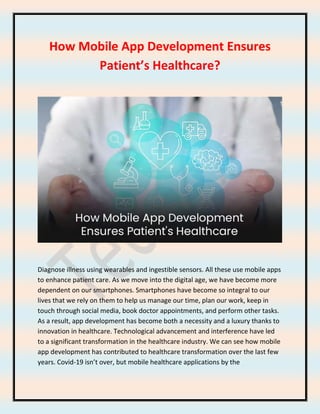 How Mobile App Development Ensures
Patient’s Healthcare?
Diagnose illness using wearables and ingestible sensors. All these use mobile apps
to enhance patient care. As we move into the digital age, we have become more
dependent on our smartphones. Smartphones have become so integral to our
lives that we rely on them to help us manage our time, plan our work, keep in
touch through social media, book doctor appointments, and perform other tasks.
As a result, app development has become both a necessity and a luxury thanks to
innovation in healthcare. Technological advancement and interference have led
to a significant transformation in the healthcare industry. We can see how mobile
app development has contributed to healthcare transformation over the last few
years. Covid-19 isn’t over, but mobile healthcare applications by the
 