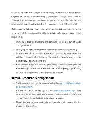 Advanced SCADA and computer networking systems have already been
adopted by most manufacturing companies. Though this kind of
sophisticated technology has been in place for a while, mobile app
development integrated with IoT will typically act on a different level.
Mobile app solutions  have the greatest impact on manufacturing
processes, while amalgamating with the existing data acquisition system
in real time:
 Immediate triggers and alerts are generated in case of out-of-range
data generation
 Notifying multiple stakeholders and hierarchies simultaneously
 Independent of the time/place, on or off premise, data and reporting
will be communicated reducing the reaction time to any error or
quality issue to an all-time low
 Remote operations via mobile application solution is now possible
& is coming of most use in the case of an emergency, significantly
reducing hazard related casualties and expenses.
Human Resource Management:
 Shift management can be automated with a cross platform mobile
app development
 Advanced control systems operated by mobiles applications reduce
risk related to the work-environment hazards which make the
organization conducive for blue-collared workers
 Direct tracking of raw materials and  supply chain makes the job
easier for the workers
 