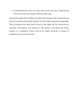  Communications now are more direct with the app, reducing lag
time and cross-functional communication gap
Having discussed the benefits of mobile technology in the manufacturing
sector, its impact of security systems can be huge and must be regulated.
This is because the back-end of most of the apps will be connected to
sensitive information. Any breach in the system, can bring the entire
system to a standstill, hence, has to be made full-proof in terms of
loopholes and security threats.
 