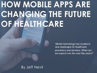 HOW MOBILE APPS ARE
CHANGING THE FUTURE
OF HEALTHCARE
By Jeff Nevil
‘Mobile technology has created a
new landscape for healthcare
provisions and services. What can
we expect over the next few years?’
 