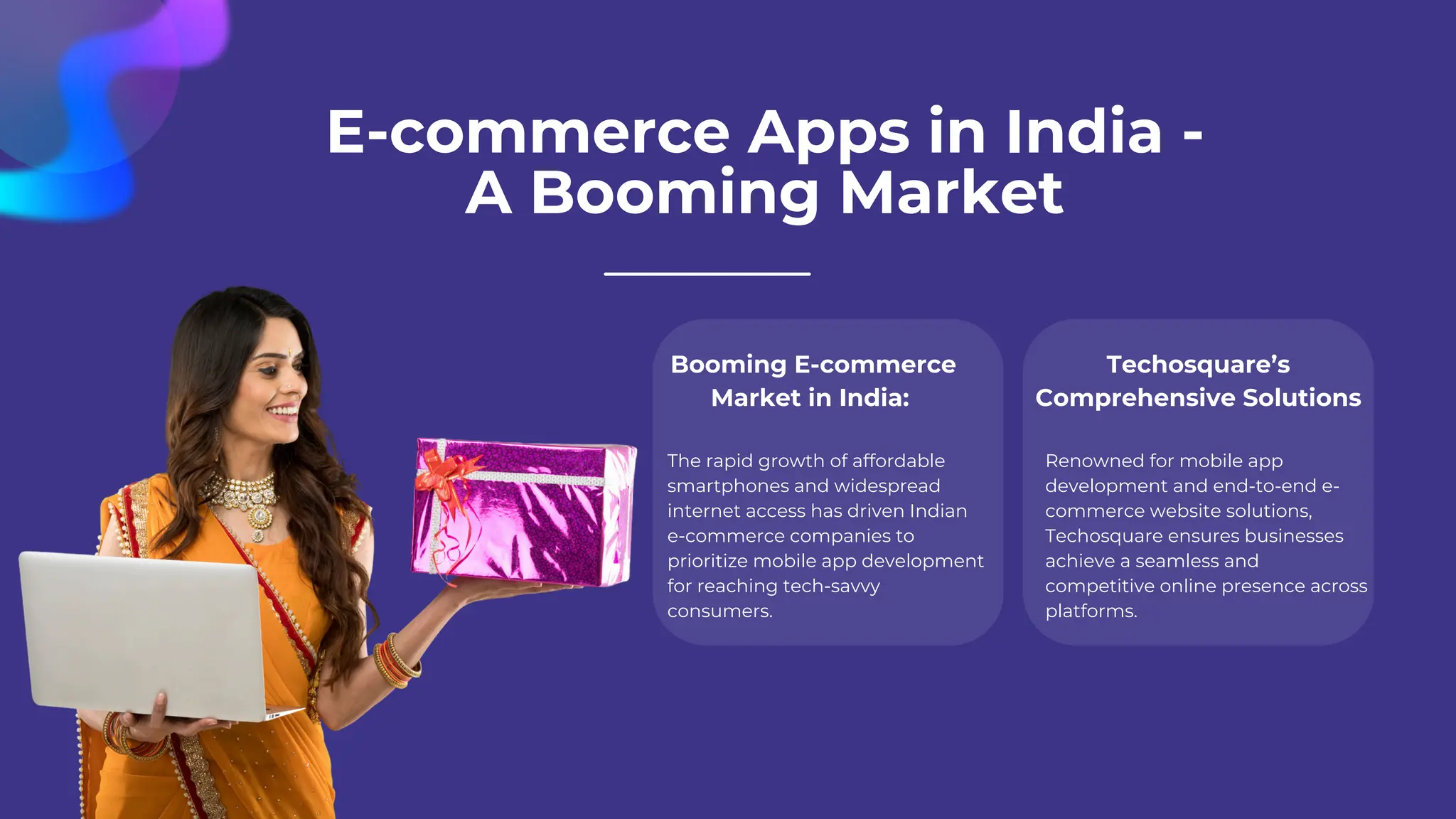 E-commerce Apps in India -
A Booming Market
Booming E-commerce
Market in India:
The rapid growth of affordable
smartphones and widespread
internet access has driven Indian
e-commerce companies to
prioritize mobile app development
for reaching tech-savvy
consumers.
Techosquare’s
Comprehensive Solutions
Renowned for mobile app
development and end-to-end e-
commerce website solutions,
Techosquare ensures businesses
achieve a seamless and
competitive online presence across
platforms.
 