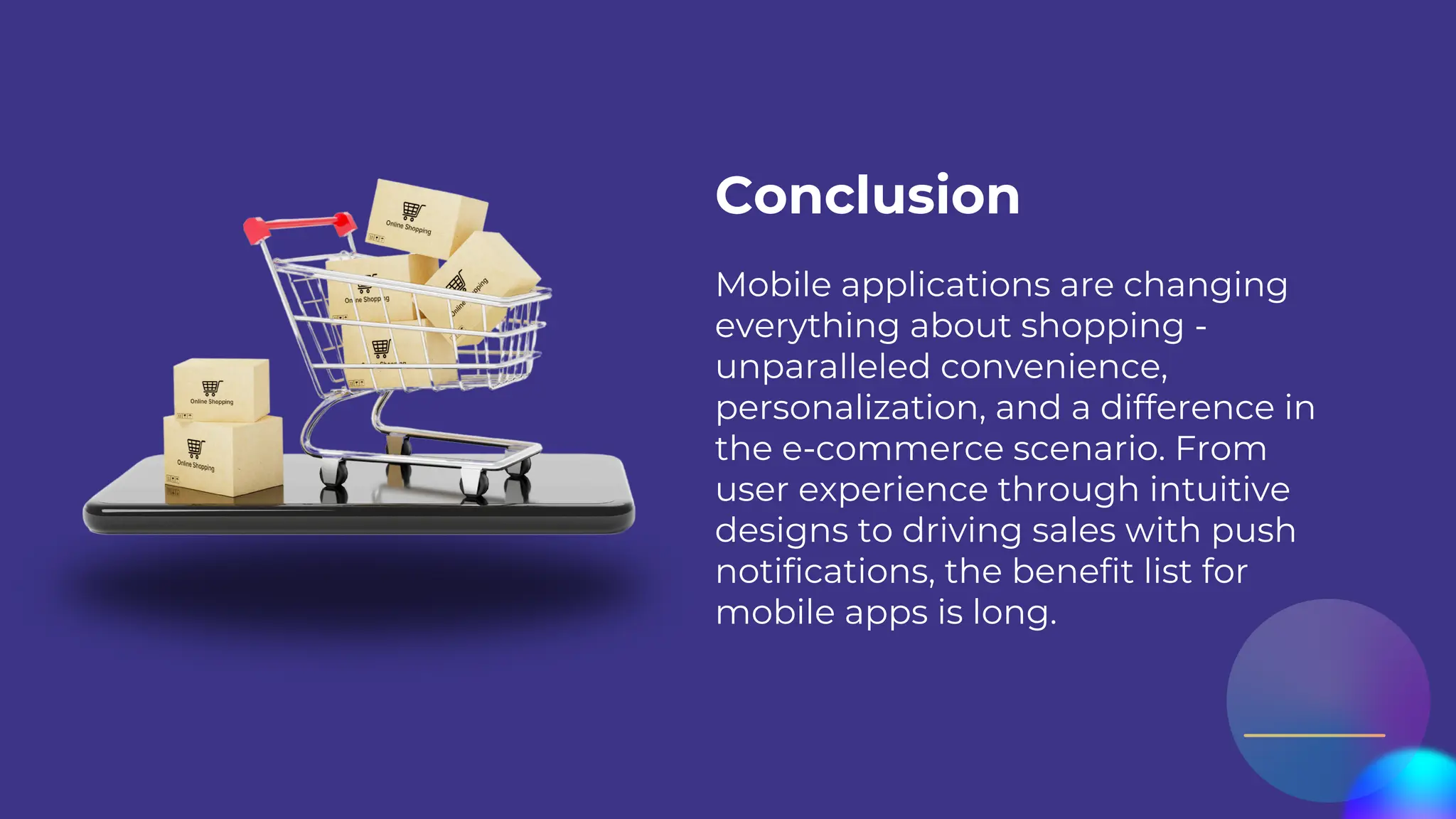 Mobile applications are changing
everything about shopping -
unparalleled convenience,
personalization, and a difference in
the e-commerce scenario. From
user experience through intuitive
designs to driving sales with push
notifications, the benefit list for
mobile apps is long.
Conclusion
 