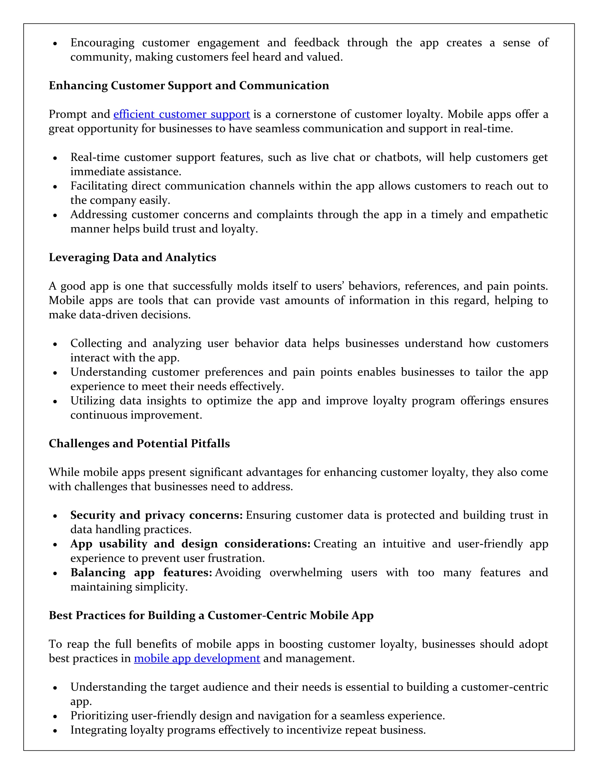  Encouraging customer engagement and feedback through the app creates a sense of
community, making customers feel heard and valued.
Enhancing Customer Support and Communication
Prompt and efficient customer support is a cornerstone of customer loyalty. Mobile apps offer a
great opportunity for businesses to have seamless communication and support in real-time.
 Real-time customer support features, such as live chat or chatbots, will help customers get
immediate assistance.
 Facilitating direct communication channels within the app allows customers to reach out to
the company easily.
 Addressing customer concerns and complaints through the app in a timely and empathetic
manner helps build trust and loyalty.
Leveraging Data and Analytics
A good app is one that successfully molds itself to users’ behaviors, references, and pain points.
Mobile apps are tools that can provide vast amounts of information in this regard, helping to
make data-driven decisions.
 Collecting and analyzing user behavior data helps businesses understand how customers
interact with the app.
 Understanding customer preferences and pain points enables businesses to tailor the app
experience to meet their needs effectively.
 Utilizing data insights to optimize the app and improve loyalty program offerings ensures
continuous improvement.
Challenges and Potential Pitfalls
While mobile apps present significant advantages for enhancing customer loyalty, they also come
with challenges that businesses need to address.
 Security and privacy concerns: Ensuring customer data is protected and building trust in
data handling practices.
 App usability and design considerations: Creating an intuitive and user-friendly app
experience to prevent user frustration.
 Balancing app features: Avoiding overwhelming users with too many features and
maintaining simplicity.
Best Practices for Building a Customer-Centric Mobile App
To reap the full benefits of mobile apps in boosting customer loyalty, businesses should adopt
best practices in mobile app development and management.
 Understanding the target audience and their needs is essential to building a customer-centric
app.
 Prioritizing user-friendly design and navigation for a seamless experience.
 Integrating loyalty programs effectively to incentivize repeat business.
 