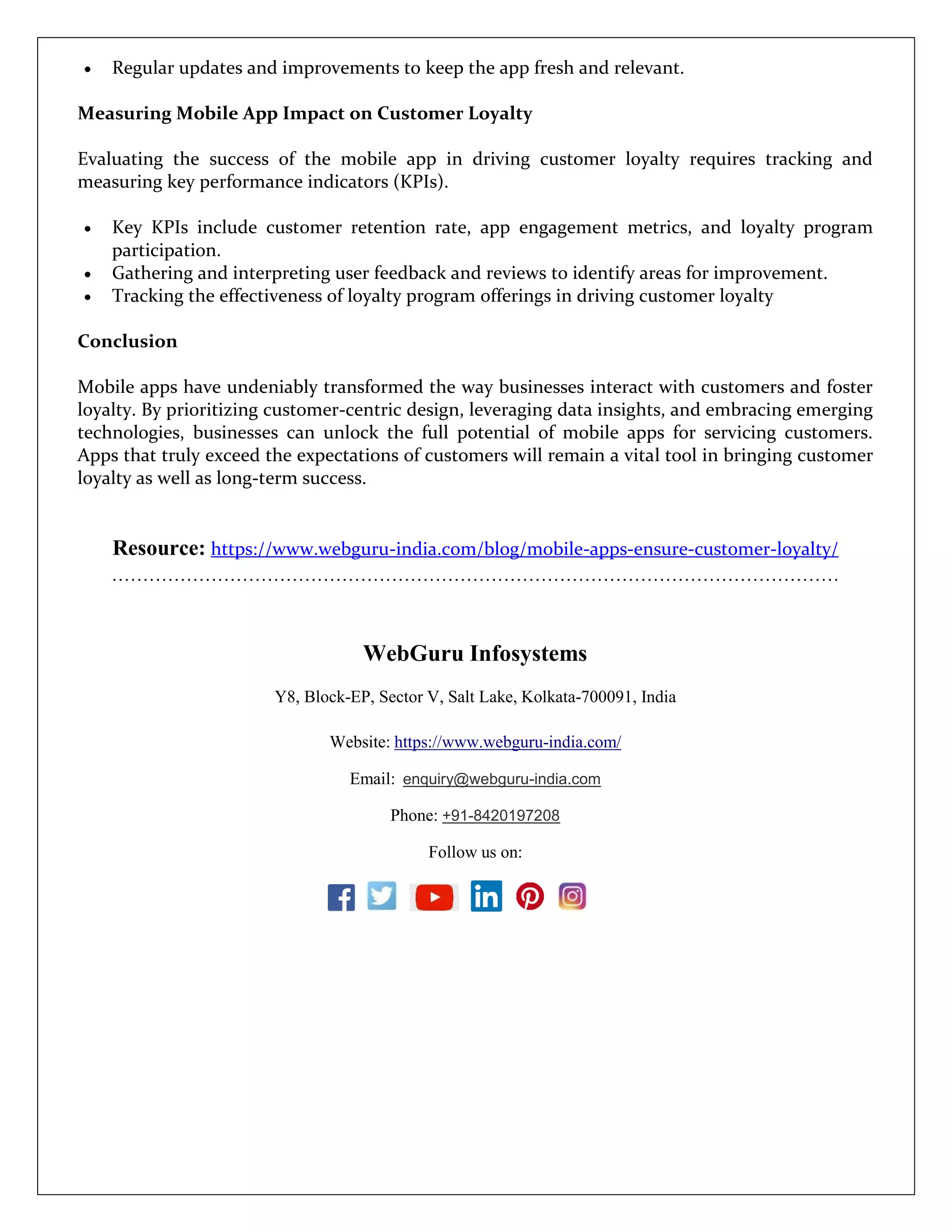  Regular updates and improvements to keep the app fresh and relevant.
Measuring Mobile App Impact on Customer Loyalty
Evaluating the success of the mobile app in driving customer loyalty requires tracking and
measuring key performance indicators (KPIs).
 Key KPIs include customer retention rate, app engagement metrics, and loyalty program
participation.
 Gathering and interpreting user feedback and reviews to identify areas for improvement.
 Tracking the effectiveness of loyalty program offerings in driving customer loyalty
Conclusion
Mobile apps have undeniably transformed the way businesses interact with customers and foster
loyalty. By prioritizing customer-centric design, leveraging data insights, and embracing emerging
technologies, businesses can unlock the full potential of mobile apps for servicing customers.
Apps that truly exceed the expectations of customers will remain a vital tool in bringing customer
loyalty as well as long-term success.
Resource: https://www.webguru-india.com/blog/mobile-apps-ensure-customer-loyalty/
………………………………………………………………………………………………………
WebGuru Infosystems
Y8, Block-EP, Sector V, Salt Lake, Kolkata-700091, India
Website: https://www.webguru-india.com/
Email: enquiry@webguru-india.com
Phone: +91-8420197208
Follow us on:
 