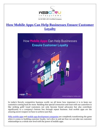 How Mobile Apps Can Help Businesses Ensure Customer
Loyalty
In today’s fiercely competitive business world, we all know how important it is to keep our
customers coming back for more. Building that special connection and trust with our customers is
like striking gold! Loyal customers not only become brand advocates but also contribute
significantly to a company’s bottom line through repeat business. And mobile apps are the
amazing secret weapon we have to achieve just that.
Nifty mobile apps and mobile app development companies are completely transforming the game
when it comes to building customer loyalty. Let’s dive in and see how we can take our customer
relationships to a whole new level with the power of mobile apps.
 