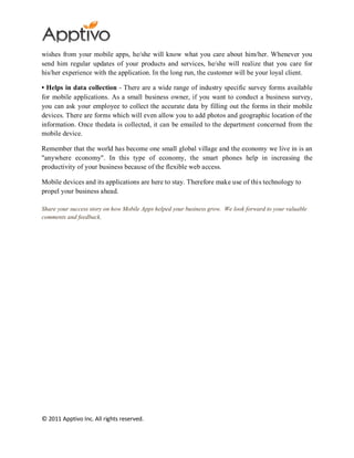 wishes from your mobile apps, he/she will know what you care about him/her. Whenever you
send him regular updates of your products and services, he/she will realize that you care for
his/her experience with the application. In the long run, the customer will be your loyal client.

• Helps in data collection - There are a wide range of industry specific survey forms available
for mobile applications. As a small business owner, if you want to conduct a business survey,
you can ask your employee to collect the accurate data by filling out the forms in their mobile
devices. There are forms which will even allow you to add photos and geographic location of the
information. Once thedata is collected, it can be emailed to the department concerned from the
mobile device.

Remember that the world has become one small global village and the economy we live in is an
"anywhere economy". In this type of economy, the smart phones help in increasing the
productivity of your business because of the flexible web access.

Mobile devices and its applications are here to stay. Therefore make use of this technology to
propel your business ahead.

Share your success story on how Mobile Apps helped your business grow. We look forward to your valuable
comments and feedback.




© 2011 Apptivo Inc. All rights reserved.
 
